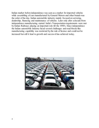 3
Indian market before independence was seen as a market for imported vehicles
while assembling of cars manufactured by General Motors and other brands was
the order of the day. Indian automobile industry mainly focused on servicing,
dealership, financing and maintenance of vehicles. Later only after a decade from
independence manufacturing started. India's Transportation requirements were met
by Indian Railways playing an important role till the 1950's. Since independence
the Indian automobile industry faced several challenges and road blocks like
manufacturing capability was restricted by the rule of license and could not be
increased but still it lead to growth and success it has achieved today.
 