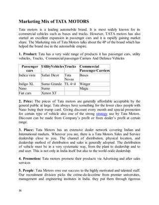 36
Marketing Mix of TATA MOTORS
Tata motors is a leading automobile brand. It is most widely known for its
commercial vehicles such as buses and trucks. However, TATA motors has also
started an excellent expansion in passenger cars and it is rapidly gaining market
share. The Marketing mix of Tata Motors talks about the 4P of the brand which has
helped the brand rise in the automobile empire.
1. Product: Tata has a very wide range of products it has passenger cars, utility
vehicles, Trucks, Commercial passenger Carriers And Defence Vehicles
Passenger
cars
UtilityVehiclesTrucks Commercial
PassengerCarriers
Indica vista Safari Dicor Tata
Novas
Buses
Indigo XL Sumo Grande TL 4×4 Winger
Nano Sumo Magic
Fiat cars Xenon XT
2. Price: The prices of Tata motors are generally affordable acceptable by the
general public at large. Tata always have something for the lower class people with
Nano being their trump card. Giving discount every month and special promotion
for certain type of vehicle also one of the strong strategy use by Tata Motors.
Discount can be made from Company’s profit or from dealer’s profit at certain
range.
3. Place: Tata Motors has an extensive dealer network covering Indian and
International markets. Wherever you are, there is a Tata Motors Sales and Service
dealership close to you. The channel of distribution, physical location, and
dealership method of distribution and sales is generally adopted. The distribution
of vehicle must be in a very systematic way, from the plant to dealership and to
end user. This is not only in India itself but also to the world-wide dealership.
4. Promotion: Tata motors promote their products via Advetising and after sales
services
5. People: Tata Motors owe our success to the highly motivated and talented staff.
Our recruitment division picks the crème-de-la-crème from premier universities,
management and engineering institutes in India. they put them through rigorous
 