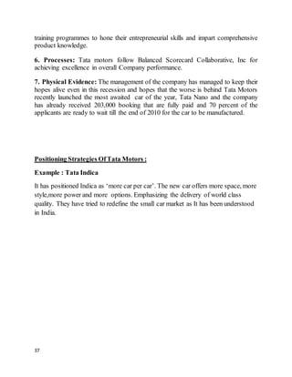 37
training programmes to hone their entrepreneurial skills and impart comprehensive
product knowledge.
6. Processes: Tata motors follow Balanced Scorecard Collaborative, Inc for
achieving excellence in overall Company performance.
7. Physical Evidence: The management of the company has managed to keep their
hopes alive even in this recession and hopes that the worse is behind Tata Motors
recently launched the most awaited car of the year, Tata Nano and the company
has already received 203,000 booking that are fully paid and 70 percent of the
applicants are ready to wait till the end of 2010 for the car to be manufactured.
Positioning Strategies OfTata Motors :
Example : Tata Indica
It has positioned Indica as ‘more car per car’. The new car offers more space, more
style,more power and more options. Emphasizing the delivery of world class
quality. They have tried to redefine the small car market as It has been understood
in India.
 