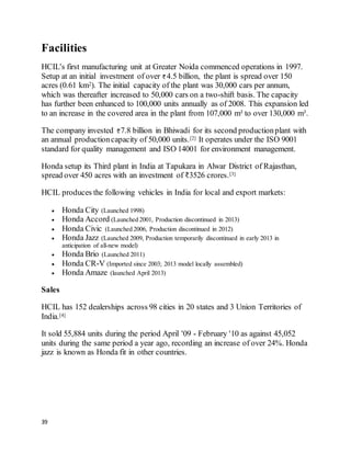 39
Facilities
HCIL's first manufacturing unit at Greater Noida commenced operations in 1997.
Setup at an initial investment of over 4.5 billion, the plant is spread over 150
acres (0.61 km2). The initial capacity of the plant was 30,000 cars per annum,
which was thereafter increased to 50,000 cars on a two-shift basis. The capacity
has further been enhanced to 100,000 units annually as of 2008. This expansion led
to an increase in the covered area in the plant from 107,000 m² to over 130,000 m².
The company invested 7.8 billion in Bhiwadi for its second productionplant with
an annual productioncapacity of 50,000 units.[2] It operates under the ISO 9001
standard for quality management and ISO 14001 for environment management.
Honda setup its Third plant in India at Tapukara in Alwar District of Rajasthan,
spread over 450 acres with an investment of ₹3526 crores.[3]
HCIL produces the following vehicles in India for local and export markets:
 Honda City (Launched 1998)
 Honda Accord (Launched 2001, Production discontinued in 2013)
 Honda Civic (Launched 2006, Production discontinued in 2012)
 Honda Jazz (Launched 2009, Production temporarily discontinued in early 2013 in
anticipation of all-new model)
 Honda Brio (Launched 2011)
 Honda CR-V (Imported since 2003; 2013 model locally assembled)
 Honda Amaze (launched April 2013)
Sales
HCIL has 152 dealerships across 98 cities in 20 states and 3 Union Territories of
India.[4]
It sold 55,884 units during the period April '09 - February '10 as against 45,052
units during the same period a year ago, recording an increase of over 24%. Honda
jazz is known as Honda fit in other countries.
 