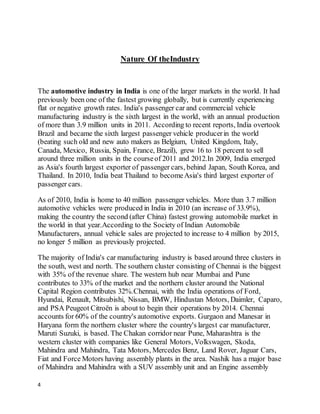 4
Nature Of theIndustry
The automotive industry in India is one of the larger markets in the world. It had
previously been one of the fastest growing globally, but is currently experiencing
flat or negative growth rates. India's passenger car and commercial vehicle
manufacturing industry is the sixth largest in the world, with an annual production
of more than 3.9 million units in 2011. According to recent reports, India overtook
Brazil and became the sixth largest passenger vehicle producerin the world
(beating such old and new auto makers as Belgium, United Kingdom, Italy,
Canada, Mexico, Russia, Spain, France, Brazil), grew 16 to 18 percent to sell
around three million units in the courseof 2011 and 2012.In 2009, India emerged
as Asia's fourth largest exporter of passenger cars, behind Japan, South Korea, and
Thailand. In 2010, India beat Thailand to becomeAsia's third largest exporter of
passenger cars.
As of 2010, India is home to 40 million passenger vehicles. More than 3.7 million
automotive vehicles were produced in India in 2010 (an increase of 33.9%),
making the country the second (after China) fastest growing automobile market in
the world in that year.According to the Society of Indian Automobile
Manufacturers, annual vehicle sales are projected to increase to 4 million by 2015,
no longer 5 million as previously projected.
The majority of India's car manufacturing industry is based around three clusters in
the south, west and north. The southern cluster consisting of Chennai is the biggest
with 35% of the revenue share. The western hub near Mumbai and Pune
contributes to 33% of the market and the northern cluster around the National
Capital Region contributes 32%.Chennai, with the India operations of Ford,
Hyundai, Renault, Mitsubishi, Nissan, BMW, Hindustan Motors, Daimler, Caparo,
and PSA Peugeot Citroën is about to begin their operations by 2014. Chennai
accounts for 60% of the country's automotive exports. Gurgaon and Manesar in
Haryana form the northern cluster where the country's largest car manufacturer,
Maruti Suzuki, is based. The Chakan corridor near Pune, Maharashtra is the
western cluster with companies like General Motors, Volkswagen, Skoda,
Mahindra and Mahindra, Tata Motors, Mercedes Benz, Land Rover, Jaguar Cars,
Fiat and Force Motors having assembly plants in the area. Nashik has a major base
of Mahindra and Mahindra with a SUV assembly unit and an Engine assembly
 