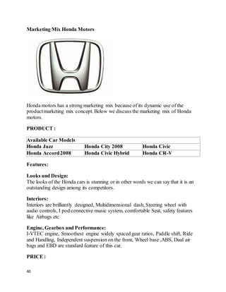 40
Marketing Mix Honda Motors
Honda motors has a strong marketing mix because of its dynamic use of the
productmarketing mix concept. Below we discuss the marketing mix of Honda
motors.
PRODUCT :
Available Car Models
Honda Jazz Honda City 2008 Honda Civic
Honda Accord2008 Honda Civic Hybrid Honda CR-V
Features:
Looks and Design:
The looks of the Honda cars is stunning or in other words we can say that it is an
outstanding design among its competitors.
Interiors:
Interiors are brilliantly designed, Multidimensional dash, Steering wheel with
audio controls, I pod connective music system, comfortable Seat, safety features
like Airbags etc
Engine, Gearbox and Performance:
I-VTEC engine, Smoothest engine widely spaced gear ratios, Paddle shift, Ride
and Handling, Independent suspension on the front, Wheel base ,ABS, Dual air
bags and EBD are standard feature of this car.
PRICE :
 