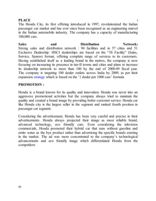 42
PLACE :
The Honda City, its first offering introduced in 1997, revolutionized the Indian
passenger car market and has ever since been recognized as an engineering marvel
in the Indian automobile industry. The company has a capacity of manufacturing
100,000 cars.
Sales and Distribution Network:
Strong sales and distribution network : 94 facilities and in 57 cities and 51
Exclusive Dealership. HSCI dealerships are based on the “3S Facility” (Sales,
Service, Spares) format, offering complete range of services to its customers.
Having established itself as a leading brand in the metros, the company is now
focusing on increasing its presence in tier-II towns and cities and plans to increase
its dealership network to more than 100 by the end of 2008-09 fiscal year.
The company is targeting 100 dealer outlets across India by 2009, as per their
expansion strategy which is based on the ’1 dealer per 1000 cars’ formula
PROMOTION :
Honda is a brand known for its quality and innovation. Honda was never into an
aggressive promotional activities but the company always tried to maintain the
quality and created a brand image by providing better customer service. Honda car
like Honda city is the largest seller in the segment and ranked fourth position in
passenger car segment.
Considering the advertisement, Honda has been very careful and precise in their
advertisements. Honda always projected their image as most reliable brand,
advanced technology, eco friendly cars. Even considering the television
commercials, Honda promoted their hybrid car that runs without gasoline and
emits water as the bye product rather than advertising the specific brands existing
in the market. The ad was more concentrated to the company’s technological
advancements and eco friendly image which differentiated Honda from the
competitors
 