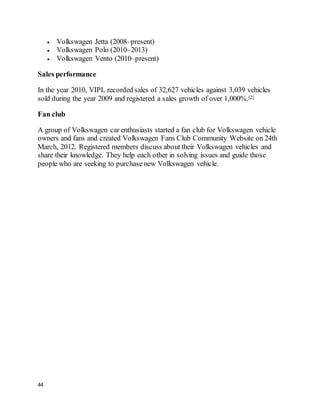 44
 Volkswagen Jetta (2008–present)
 Volkswagen Polo (2010–2013)
 Volkswagen Vento (2010–present)
Sales performance
In the year 2010, VIPL recorded sales of 32,627 vehicles against 3,039 vehicles
sold during the year 2009 and registered a sales growth of over 1,000%.[2]
Fan club
A group of Volkswagen car enthusiasts started a fan club for Volkswagen vehicle
owners and fans and created Volkswagen Fans Club Community Website on 24th
March, 2012. Registered members discuss about their Volkswagen vehicles and
share their knowledge. They help each other in solving issues and guide those
people who are seeking to purchase new Volkswagen vehicle.
 