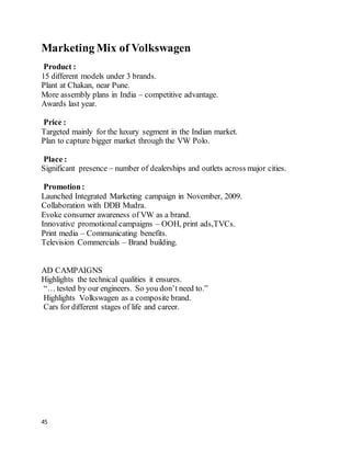 45
Marketing Mix of Volkswagen
Product :
15 different models under 3 brands.
Plant at Chakan, near Pune.
More assembly plans in India – competitive advantage.
Awards last year.
Price :
Targeted mainly for the luxury segment in the Indian market.
Plan to capture bigger market through the VW Polo.
Place :
Significant presence – number of dealerships and outlets across major cities.
Promotion:
Launched Integrated Marketing campaign in November, 2009.
Collaboration with DDB Mudra.
Evoke consumer awareness of VW as a brand.
Innovative promotional campaigns – OOH, print ads,TVCs.
Print media – Communicating benefits.
Television Commercials – Brand building.
AD CAMPAIGNS
Highlights the technical qualities it ensures.
“… tested by our engineers. So you don’t need to.”
Highlights Volkswagen as a composite brand.
Cars for different stages of life and career.
 