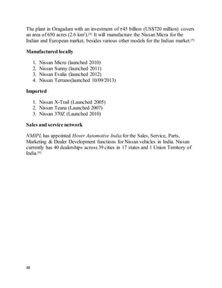 48
The plant in Oragadam with an investment of 45 billion (US$720 million) covers
an area of 650 acres (2.6 km2).[4] It will manufacture the Nissan Micra for the
Indian and European market, besides various other models for the Indian market.[5]
Manufactured locally
1. Nissan Micra (launched 2010)
2. Nissan Sunny (launched 2011)
3. Nissan Evalia (launched 2012)
4. Nissan Terrano(launched 10/09/2013)
Imported
1. Nissan X-Trail (Launched 2005)
2. Nissan Teana (Launched 2007)
3. Nissan 370Z (Launched 2010)
Sales and service network
NMIPL has appointed Hover Automotive India for the Sales, Service, Parts,
Marketing & Dealer Development functions for Nissan vehicles in India. Nissan
currently has 40 dealerships across 39 cities in 17 states and 1 Union Territory of
India.[6]
 
