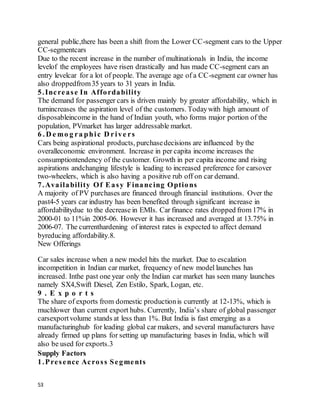 53
general public,there has been a shift from the Lower CC-segment cars to the Upper
CC-segmentcars
Due to the recent increase in the number of multinationals in India, the income
levelof the employees have risen drastically and has made CC-segment cars an
entry levelcar for a lot of people. The average age of a CC-segment car owner has
also droppedfrom35 years to 31 years in India.
5.Increase In Affordability
The demand for passenger cars is driven mainly by greater affordability, which in
turnincreases the aspiration level of the customers. Todaywith high amount of
disposableincome in the hand of Indian youth, who forms major portion of the
population, PVmarket has larger addressable market.
6 . D e mo g ra phic D rive rs
Cars being aspirational products, purchasedecisions are influenced by the
overalleconomic environment. Increase in per capita income increases the
consumptiontendency of the customer. Growth in per capita income and rising
aspirations andchanging lifestyle is leading to increased preference for carsover
two-wheelers, which is also having a positive rub off on car demand.
7.Availability Of Easy Financing Options
A majority of PV purchases are financed through financial institutions. Over the
past4-5 years car industry has been benefited through significant increase in
affordabilitydue to the decrease in EMIs. Car finance rates dropped from 17% in
2000-01 to 11%in 2005-06. However it has increased and averaged at 13.75% in
2006-07. The currenthardening of interest rates is expected to affect demand
byreducing affordability.8.
New Offerings
Car sales increase when a new model hits the market. Due to escalation
incompetition in Indian car market, frequency of new model launches has
increased. Inthe past one year only the Indian car market has seen many launches
namely SX4,Swift Diesel, Zen Estilo, Spark, Logan, etc.
9 . E x p o r t s
The share of exports from domestic productionis currently at 12-13%, which is
muchlower than current export hubs. Currently, India’s share of global passenger
carsexportvolume stands at less than 1%. But India is fast emerging as a
manufacturinghub for leading global car makers, and several manufacturers have
already firmed up plans for setting up manufacturing bases in India, which will
also be used for exports.3
Supply Factors
1.Presence Across Segments
 