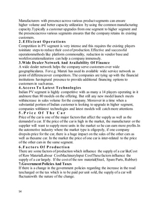 54
Manufacturers with presence across various productsegments can ensure
higher volume and better capacity utilization by using the common manufacturing
capacity.Typically a customer upgrades from one segment to higher segment and
the presenceacross various segments ensures that the company retains its existing
customers.
2 . E ffic ie nt O pe ra tio ns
Competition in PV segment is very intense and this requires the existing players
toinitiate steps to reduce their costof production. Effective and successful
operationmethods like platform commonality, reduction in vendor base and
workforcerationalization can help a company immensely.
3.Wide Dealer Network And Availability Of Finance
A wide dealer network helps the company serve customers over wide
geographicalarea. Fore.g. Maruti has used its available wide service network as
point of differenceover competitors. The companies are tying up with the financial
institutions havingrural presence to provide additional financing options to
customers in suchareas.
4.Access To Latest Technologies
Indian PV segment is highly competitive with as many a 14 players operating in it
andmore than 80 models on the offering. But still any new model launch meets
withincrease in sales volume for the company. Moreover in a time when a
substantial portion of Indian customer is looking to upgrade in higher segment,
companies withlatest technologies and latest models will catch more attentions
5 . P r i c e O f T h e C a r
Price of the car is one of the major factors that affect the supply as well as the
demandof a car. If the price of the car is high in the market, the manufacturer or the
supplier will want to supply more units in the market so he can earn more profits.In
the automotive industry where the market type is oligopoly, if one company
dropsits price for the car, there is a huge impact on the sales of the other cars as
well as thesame car. In the market the price of one car is inter-related to the price
of the other cars in the same segment.
6 . F a c to rs O f P ro duc tio n
There are some factors of production which influence the supply of a car likeCost
of Raw MaterialLabour CostMachineryInput CostThesefactors influence the
supply of a car largely. If the costof the raw material(Steel, Spare Parts, Rubber)
7.GovernmentPolicies And Taxes
If there is a change in the government policies regarding the increase in the road
taxcharged or the tax which is to be paid per unit sold, the supply of a car will
fluctuatewith the nature of the change.
 