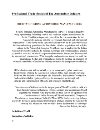 55
Professional Trade Bodies of The Automobile Industry
SOCIETY OF INDIAN AUTOMOBILE MANUFACTURERS
Society of Indian Automobile Manufacturers (SIAM) is the apex Industry
bodyrepresenting 38 leading vehicle and vehicular engine manufacturers in
India. SIAM is an important channel for the communication for the
Automobile Industry with the Government, National and International
organizations. The Society works very much closely with all the concerned stake
holders and actively participates in formulation of rules, regulations and policies
related to the Automobile Industry. SIAM provides a window for the Indian
Automobile industry and aims to enhance exchanges and communication, expand
economics, trade and technical cooperation between the Automotive Industry and
its international counterparts. With its regular and continuous interaction with the
international bodies and organizations it aims to facilitate upgradation of
technical capabilities of the Indian Industry to match the best practiceworldwide.
SIAM also interacts with worldwide experts to assess the global trends and
developments shaping the Automotive Industry. It has been actively pursuing
the issues like Frontier Technologies viz. Telematics: Promotion of Alternative
Fuels which includes Hydrogen Energy for automotive use through cell
vehicles and Harmonisation of Safety and Emission Standards, etc.
Dissemination of information is the integral part of SIAM'S activities, which it
does through various publications, reports, seminars and conferences. SIAM
organizes the biennial Auto Expo series of trade fairs in co-operation with
Confederation of Indian Industry (CII) and Automotive Component
Manufacturers Association of India (ACMA). SIAM has been striving to keep
pace with the socio-economic and technological changes shaping the Automobile
Industry and endeavour to be a catalyst in the development of a stronger
Automobile Industry in India.
Activities of SIAM
Inspection of vehicles:
 