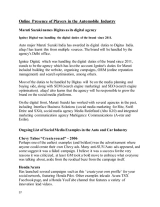 57
Online Presence of Players in the Automobile Industry
Maruti Suzuki names Digitas as its digital agency
Ignitee Digital was handling the digital duties of the brand since 2011.
Auto major Maruti Suzuki India has awarded its digital duties to Digitas India.
afaqs! has learnt this from multiple sources. The brand will be handled by the
agency's Delhi office.
Ignitee Digital, which was handling the digital duties of the brand since 2011,
stands to be the agency which has lost the account. Ignitee's duties for Maruti
included building the website, organising campaigns, ORM (online reputation
management) and search optimisation, among others.
Most of the duties to be handled by Digitas will be on the media planning and
buying side, along with SEM (search engine marketing) and SEO (search engine
optimisation). afaqs! also learns that the agency will be responsible to grow the
brand on the social media platforms.
On the digital front, Maruti Suzuki has worked with several agencies in the past,
including Interface Business Solutions (social media marketing for Ritz, Swift
Dzire and SX4), social media agency Media Redefined (Alto K10) and integrated
marketing communication agency Markigence Communications (A-star and
Estilo).
Ongoing List of SocialMedia Examples in the Auto and Car Industry
Chevy Tahoe “Createyou ad” – 2006
Perhaps one of the earliest examples (and boldest) was the advertisement where
anyone could create their own Chevy ads. Many anti-SUV/Auto ads appeared, and
some suggest it was a failed campaign. I believe it was a success forthe very
reasons it was criticized, at least GM took a bold move to embrace what everyone
was talking about, aside from the residual buzz from the campaign itself.
Honda/Acura
Has launched several campaigns such as this ‘create your own profile‘ for your
social network, featuring Honda Pilot. Other examples inlcude Acura TSX
Facebookpage, and a Honda YouTube channel that features a variety of
innovation lead videos.
 