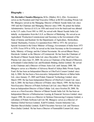 60
Biography :
Mr. Ravindra Chandra Bhargava, M.Sc. (Maths), M.A. (Dev. Economics)
serves as the President and Chief Executive Officer at RCB Consulting Private Ltd.
Mr. Bhargava served as the Managing Director of Maruti Suzuki India Ltd. since
1985 and the Chairman and Managing Director since 1990. He joined the Indian
Administrative Service (I.A.S.) in 1956 and stood 1st in the batch and was allotted
to the U.P. cadre. From 1981 to 1997, he served with Maruti Suzuki India Ltd.
initially on deputation from the I.A.S. as Director of Marketing. He served as an
Agricultural Production Commissioner and Secretary to the Government of the
State of Jammu and Kashmir for the Departments of Agriculture, Horticulture,
Animal Husbandry, Forests, Co-operationfrom 1968 to 1973. He served as a
Special Assistant to the Union Minister of Energy, Government of India from 1973
to 1974. From 1974 to 1978, he served as the Joint Secretary to the Government of
India, Ministry of Energy and the Cabinet Secretariat. He served Bharat Heavy
Electricals Limited as the Director of Commercial. He has been the Chairman of
the Board of Maruti Suzuki India Ltd. since December 19, 2007 and Fem Care
Pharma Ltd. since June 25, 2009. He serves as Chairman of the Board of Directors
at Roulunds Codan (India) Ltd. and Roulunds Braking (India) Limited. He served
as the Chairman and a Director of Omax Autos Ltd. until January 2008. Mr.
Bhargava serves as a Member of Advisory Board of Aditya Birla Private Equity
Fund. He has been an Independent Director at UltraTech Cement Limited since
July 6, 2004. He has been a Non-executive Independent Director at Dabur India
Ltd., since January 27, 2005 and Polaris Financial Technology Limited since
March 1999. He has been Independent Director of UltraTech Cement Ltd. since
July 6, 2004. He has been a Director of Polaris since March, 1999. He has been a
Non-Executive Director of Polaris Software Lab Ltd. since March 1999. He has
been an Independent Director of Idea Cellular Ltd, since October20, 2008. He
serves as a Non Executive Director of Maruti Suzuki India Ltd. He has been an
Independent Director of Infrastructure Leasing & Financial Services Limited since
August 1990. He serves as a Director in Optimus Outsourcing Company Limited, a
subsidiary of Polaris Software Lab Ltd. Mr. Bhargava serves as a Director of
Optimus Global Services Limited, IL&FS Limited, Grasim Industries Ltd.,
Machino Bassel (India) Limited, IL&FS Securities Services Ltd. and Thomson
Press (India) Limited. He has been a Director of Samruddhi Cement Ltd. since
 