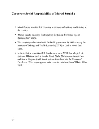 62
Corporate Social Responsibility of Maruti Suzuki :
 Maruti Suzuki was the first company to promote safe driving and training in
the country.
 Maruti Suzuki envisions road safety in its flagship Corporate Social
Responsibility arena.
 The company collaborated with the Delhi government in 2000 to set up the
Institute of Driving and Traffic Research (IDTR) at Loni in North East
Delhi.
 In the technical education/skill development area, MSIL has adopted 10
state-run ITIs (one each at Kerala, Tamil Nadu, Maharashtra, two at Goa,
and four at Haryana.) with intent to transform them into the Centers of
Excellence. The company plans to increase the total number of ITIs to 50 by
2015.
 