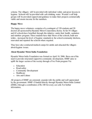 66
scheme. The villagers will be provided with individual toilets and given lessons in
hygiene. Schools will be provided with safe drinking water. Women’s self help
groups will be provided supportand guidance to make their projects commercially
viable and ensure income for the members.
Happy Move
The happy move volunteers comprise of a contingent of 120 students and 20
doctors all sponsored byHyundai Motor Corporation, Korea. So far 54 villages
and 62 schools have benefited through this initiative under their health, sanitation
and nutrition program. These students have tiled floors of the schools, built new
toilets , increased the level of hygiene standards in the schoolcommunity kitchens,
renovated and repaired the schools where required.
They have also conducted medical camps for adults and educated the villagers
about hygiene issues.
About Hyundai MotorIndia Foundation
Hyundai Motor India Foundation was formed on April 10, 2006. Born out of the
need to provide structured supportto community development, HMIF aims to
uplift the larger section of the society through a Five Point program Viz:
 Education
 Road safety
 Community Development
 Healthcare
 Arts and Culture
All projects of HMIF are extremely popular with the public and well appreciated
by the government. HMIF if funded directly through Hyundai Motor India Limited
(HMIL) through a contribution of Rs 100 for every car sold. For further
information,
 