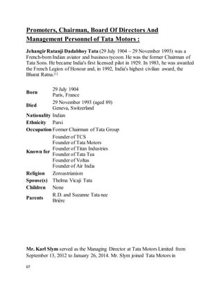 67
Promoters, Chairman, Board Of Directors And
Management Personnel of Tata Motors :
JehangirRatanji Dadabhoy Tata (29 July 1904 – 29 November 1993) was a
French-born Indian aviator and business tycoon. He was the former Chairman of
Tata Sons. He became India's first licensed pilot in 1929. In 1983, he was awarded
the French Legion of Honour and, in 1992, India's highest civilian award, the
Bharat Ratna.[1]
Born
29 July 1904
Paris, France
Died
29 November 1993 (aged 89)
Geneva, Switzerland
Nationality Indian
Ethnicity Parsi
Occupation Former Chairman of Tata Group
Known for
Founder of TCS
Founder of Tata Motors
Founder of Titan Industries
Founder of Tata Tea
Founder of Voltas
Founder of Air India
Religion Zoroastrianism
Spouse(s) Thelma Vicaji Tata
Children None
Parents
R.D. and Suzanne Tata nee
Brière
Mr. Karl Slym served as the Managing Director at Tata Motors Limited from
September 13, 2012 to January 26, 2014. Mr. Slym joined Tata Motors in
 