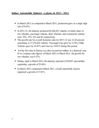 7
Indian Automobile Industry a glance in 2011 - 2012
 In March 2012 as compared to March 2011, production grew at a single digit
rate of 6.83%.
 In 2011-12, the industry produced 20,366,432 vehicles of which share of
two wheelers, passenger vehicles, three wheelers and commercial vehicles
were 76%, 15%, 4% and 4% respectively.
 The growth rate for overall domestic sales for 2011-12 was 12.24 percent
amounting to 17,376,624 vehicles. Passenger Cars grew by 2.19%, Utility
Vehicles grew by 16.47% and Vans by 10.01% during this period.
 Forthe first time in history car sales crossed two million in a financial year.
If we compare sales figures of March 2012 to March 2011, the growth for
two wheelers was 8.27%.
 During April to March 2012, the industry exported 2,910,055 automobiles
registering a growth of 25.44%.
 In March 2012 compared to March 2011, overall automobile exports
registered a growth of 17.81%
 