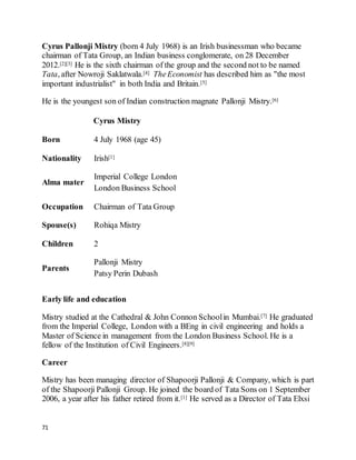 71
Cyrus Pallonji Mistry (born 4 July 1968) is an Irish businessman who became
chairman of Tata Group, an Indian business conglomerate, on 28 December
2012.[2][3] He is the sixth chairman of the group and the second not to be named
Tata, after Nowroji Saklatwala.[4] TheEconomist has described him as "the most
important industrialist" in both India and Britain.[5]
He is the youngest son of Indian construction magnate Pallonji Mistry.[6]
Cyrus Mistry
Born 4 July 1968 (age 45)
Nationality Irish[1]
Alma mater
Imperial College London
London Business School
Occupation Chairman of Tata Group
Spouse(s) Rohiqa Mistry
Children 2
Parents
Pallonji Mistry
Patsy Perin Dubash
Early life and education
Mistry studied at the Cathedral & John Connon Schoolin Mumbai.[7] He graduated
from the Imperial College, London with a BEng in civil engineering and holds a
Master of Science in management from the London Business School. He is a
fellow of the Institution of Civil Engineers.[8][9]
Career
Mistry has been managing director of Shapoorji Pallonji & Company, which is part
of the Shapoorji Pallonji Group. He joined the board of Tata Sons on 1 September
2006, a year after his father retired from it.[1] He served as a Director of Tata Elxsi
 