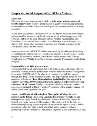 73
Corporate Social Responsibility Of Tata Motors :
Education
Education initiatives implemented include scholarships, infrastructure and
facility improvement to allow greater access to quality education, implementing
extra-curricular activities for overall development of students and teacher training
programs.
A joint team of journalists and employees of Tata Motors Thailand donated items
such as sun-filter shades to help block sunshine on the schoolplaygrounds, life-
vests for children in the Baan Phukhem school, Amphur Kaengkrachan and
Phetchburi. Since most of them travel to schoolvia boat, towels, blankets, rice,
slippers and various other essentials in addition to a financial donation for the
construction of the sun-filter shades.
Monetary donations of KRW 35 million were made by Tata Daewoo for delivery
of coal briquette, scholarships for school-going children in South Korea. Training
program for teachers in Jeonbuk, South Korea, and an alliance with Gunsan
Yongkwang Girls' Middle Schoolwas formed under the 'Company SchoolAlliance
Program.'
Employability and Skill Advancement
To promote skill-based employment for youth Tata Motors collaborates with 112
Industrial Training Institutes (ITI) across 19 states under the Institute Management
Committee (IMC) Model. At the plant level, training is provided to women
through Self Help Groups to empower them. The empowerment paves the way for
economic self-reliance. Tata Motors Grihini SocialWelfare Society, which
employs more than 1000 women, achieveda significantmilestone by crossing
a turnover of 13 crores. To align community initiatives with core business
processes,we initiated a 'Driver Training Programme' with a target of training 3.4
million youth over a period of ten years.
JaguarLand Roverwith Birmingham MetropolitanCollege forgeda
partnership to deliver Interactive Learning Programmes for schools and
collegesat the Jaguar Land Rover Education Business Partnership Centres in
Solihull and Castle Bromwich, Birmingham. The Centres will be the hubs for
showcasing engineering careers to pupils from across the region so they consider
engineering when they start to think about their career options. Further, a
partnership with the Institution of Mechanical Engineers (IMechE) builds on a long
 