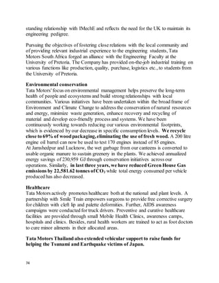 74
standing relationship with IMechE and reflects the need for the UK to maintain its
engineering pedigree.
Pursuing the objectives of fostering close relations with the local community and
of providing relevant industrial experience to the engineering students, Tata
Motors South Africa forged an alliance with the Engineering Faculty at the
University of Pretoria. The Company has provided on-the-job industrial training on
various functions like production, quality, purchase, logistics etc., to students from
the University of Pretoria.
Environmental conservation
Tata Motors' focus on environmental management helps preserve the long-term
health of people and ecosystems and build strong relationships with local
communities. Various initiatives have been undertaken within the broad frame of
Environment and Climate Change to address the conservation of natural resources
and energy, minimize waste generation, enhance recovery and recycling of
material and develop eco-friendly process and systems. We have been
continuously working towards reducing our various environmental footprints,
which is evidenced by our decrease in specific consumption levels. We recycle
close to 69% of woodpackaging,eliminating the use of fresh wood. A 200 litre
engine oil barrel can now be used to test 170 engines instead of 85 engines.
At Jamshedpur and Lucknow, the wet garbage from our canteens is converted to
usable organic manure to sustain greenery in the plants. We achieved annualized
energy savings of 230,959 GJ through conservation initiatives across our
operations. Similarly, in last three years, we have reduced Green House Gas
emissions by 22,581.62 tonnes ofCO2 while total energy consumed per vehicle
produced has also decreased.
Healthcare
Tata Motors actively promotes healthcare both at the national and plant levels. A
partnership with Smile Train empowers surgeons to provide free corrective surgery
for children with cleft lip and palette deformities. Further, AIDS awareness
campaigns were conducted for truck drivers. Preventive and curative healthcare
facilities are provided through small Mobile Health Clinics, awareness camps,
hospitals and clinics. Besides, rural health workers are trained to act as foot doctors
to cure minor ailments in their allocated areas.
Tata Motors Thailand also extended vehicular support to raise funds for
helping the Tsunami and Earthquake victims of Japan.
 