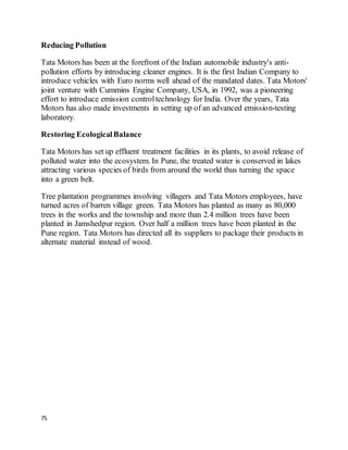 75
Reducing Pollution
Tata Motors has been at the forefront of the Indian automobile industry's anti-
pollution efforts by introducing cleaner engines. It is the first Indian Company to
introduce vehicles with Euro norms well ahead of the mandated dates. Tata Motors'
joint venture with Cummins Engine Company, USA, in 1992, was a pioneering
effort to introduce emission controltechnology for India. Over the years, Tata
Motors has also made investments in setting up of an advanced emission-testing
laboratory.
Restoring EcologicalBalance
Tata Motors has set up effluent treatment facilities in its plants, to avoid release of
polluted water into the ecosystem. In Pune, the treated water is conserved in lakes
attracting various species of birds from around the world thus turning the space
into a green belt.
Tree plantation programmes involving villagers and Tata Motors employees, have
turned acres of barren village green. Tata Motors has planted as many as 80,000
trees in the works and the township and more than 2.4 million trees have been
planted in Jamshedpur region. Over half a million trees have been planted in the
Pune region. Tata Motors has directed all its suppliers to package their products in
alternate material instead of wood.
 