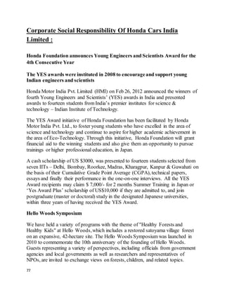 77
Corporate Social Responsibility Of Honda Cars India
Limited :
Honda Foundation announces Young Engineers and Scientists Award for the
4th Consecutive Year
The YES awards were instituted in 2008 to encourageand support young
Indian engineers and scientists
Honda Motor India Pvt. Limited (HMI) on Feb 26, 2012 announced the winners of
fourth Young Engineers and Scientists’ (YES) awards in India and presented
awards to fourteen students from India’s premier institutes for science &
technology – Indian Institute of Technology.
The YES Award initiative of Honda Foundation has been facilitated by Honda
Motor India Pvt. Ltd., to foster young students who have excelled in the area of
science and technology and continue to aspire for higher academic achievement in
the area of Eco-Technology. Through this initiative, Honda Foundation will grant
financial aid to the winning students and also give them an opportunity to pursue
trainings or higher professional education, in Japan.
A cash scholarship of US $3000, was presented to fourteen students selected from
seven IITs – Delhi, Bombay, Roorkee, Madras, Kharagpur, Kanpur & Guwahati on
the basis of their Cumulative Grade Point Average (CGPA), technical papers,
essays and finally their performance in the one-on-one interviews. All the YES
Award recipients may claim $ 7,000/- for 2 months Summer Training in Japan or
‘Yes Award Plus’ scholarship of US$10,000 if they are admitted to, and join
postgraduate (master or doctoral) study in the designated Japanese universities,
within three years of having received the YES Award.
Hello Woods Symposium
We have held a variety of programs with the theme of "Healthy Forests and
Healthy Kids" at Hello Woods,which includes a restored satoyama village forest
on an expansive, 42-hectare site. The Hello Woods Symposium was launched in
2010 to commemorate the 10th anniversary of the founding of Hello Woods.
Guests representing a variety of perspectives, including officials from government
agencies and local governments as well as researchers and representatives of
NPOs, are invited to exchange views on forests, children, and related topics.
 