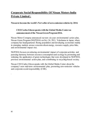 82
Corporate Social Responsibility Of Nissan Motors India
Private Limited :
Nissanto become the world’s No1 sellerof zero-emissionvehicles by 2016
CEO Carlos Ghosnspeaks with the Global Media Centeron
announcement of the NissanGreenProgram2016.
Nissan Motor Comapny announced our new six-year environmental action plan,
Nissan Green Program (NGP2016) on Oct. 24, 2011, Yokohama in Japan, where
company has headquartered. Rising population and developing economies mainly
in emerging markets arouse concerns about energy, resource supply, price hike,
and environmental impact rise.
NGP2016 focuses on reducing environmental impact of corporateactivities and
pursuing harmony between resource consumption and ecology by promoting and
widening the application of green technologies that were developed in NGP2010,
previous environmental action plan, and contributing to recycling-based society.
Nissan CEO Carlos Ghosnspeaks with the Global Media Center about the
company’s new mid-term environmental plan, promoting zero-emission vehicles
and corporatesocial responsibility (CSR).
.
 