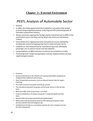 83
Chapter 3 : External Environment
PESTL Analysis of Automobile Sector
• Political
• In 2002, the Indian government formulated an auto policy that aimed
at promoting integrated, phased, enduring and self-sustained growth of
theIndian automotive industry
• Allows automatic approval for foreign equity investment up to 100% in the
automotive sector and does not lay down any minimum investment
criteria.
• Formulation of an appropriate auto fuel policy to ensure availability
of adequate amount of appropriate fuel to meet emission norms
• Establish an international hub for manufacturing small, affordable
passenger cars as well as tractor and two wheeler.
• Lying emphasis on R&D activities carried out by companies in India.
• Promoting multi-model transportation and the implementation of mass
rapid transport system.
• Economic
• Economic pressures on the industry are causing automobile companies to
reorganize the traditional sales process.
• Govt. has granted concessions, such as reduced interest rates for export
financing.
• The Indian economy has grown at 8.5% per annum.
• The manufacturing sector has grown at 8-10 % per annum in the last few
years.
• More than 90% of the CV purchase is on credit.
• Finance availability to CV buyers has grown in scope during the last few
years.
• Several Indian firms have partnered with global players.
• While some have formed joint ventures with equity participation, other
also has entered intot echnology tie-ups.
• Establishmentof India as a manufacturing hub, for mini, compact cars and
for auto components.
 