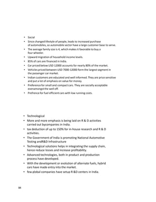 84
• Social
• Since changed lifestyle of people, leads to increased purchase
of automobiles, so automobile sector have a large customer base to serve.
• The average family size is 4, which makes it favorable to buy a
four wheeler.
• Upward migration of household income levels.
• 85% of cars are financed in India.
• Car priced below USD 12000 accounts for nearly 80% of the market.
• Vehicles priced between USD 7000-12000 form the largest segment in
the passenger car market.
• Indian customers are educated and well informed.They are price sensitive
and put a lot of emphasis on value for money.
• Preferencefor small and compact cars. They are socially acceptable
evenamongstthe well off.
• Prefrence for fuel efficientcars with low running costs.
• Technological
• More and more emphasis is being laid on R & D activities
carried out bycompanies in India.
• tax deduction of up to 150% for in-house research and R & D
activities.
• The Government of India is promoting National Automotive
Testing andR&D Infrastructure
• Technological solutions helps in integrating the supply chain,
hence reduce losses and increase profitability.
• Advanced technologies, both in product and production
process have developed.
• With the development or evolution of alternate fuels, hybrid
cars have made entry into the market.
• few global companies have setup R &D centers in India.
 