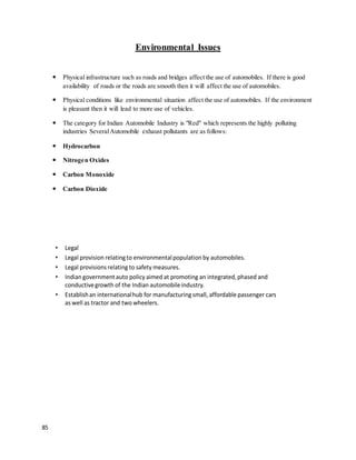 85
Environmental Issues
 Physical infrastructure such as roads and bridges affect the use of automobiles. If there is good
availability of roads or the roads are smooth then it will affect the use of automobiles.
 Physical conditions like environmental situation affect the use of automobiles. If the environment
is pleasant then it will lead to more use of vehicles.
 The category for Indian Automobile Industry is "Red" which represents the highly polluting
industries SeveralAutomobile exhaust pollutants are as follows:
 Hydrocarbon
 Nitrogen Oxides
 Carbon Monoxide
 Carbon Dioxide
• Legal
• Legal provision relatingto environmentalpopulation by automobiles.
• Legal provisions relating to safety measures.
• Indian governmentauto policy aimed at promoting an integrated,phased and
conductivegrowth of the Indian automobileindustry.
• Establishan internationalhub for manufacturing small, affordable passenger cars
as well as tractor and two wheelers.
 