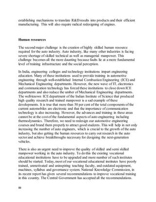 88
establishing mechanisms to translate R&D results into products and their efficient
manufacturing. This will also require radical redesigning of engines.
Human resources
The second major challenge is the creation of highly skilled human resource
required for the auto industry. Auto industry, like many other industries is facing
severe shortage of skilled technical as well as managerial manpower. This
challenge becomes all the more daunting because faults lie at a more fundamental
level of training infrastructure and the social perception.
In India, engineering colleges and technology institutions impart engineering
education. Many of these institutions used to provide training in automotive
engineering through well-established Internal Combustion Engineering (ICE) and
Mechanical Engineering departments. However, the new wave of IT, electronics
and communication technology has forced these institutions to close down ICE
departments and also reduce the umber of Mechanical Engineering departments.
The well-known ICE department of the Indian Institute of Science that produced
high quality research and trained manpower is a sad example of these
developments. It is true that more than 50 per cent of the total components of the
current automobiles are electronic and that the importance of communication
technology is also increasing. However, the advances and training in these areas
cannot be at the costof the fundamental aspects of auto engineering including
thermodynamics. Therefore, we need to redesign our automotive engineering
courses and brand them properly to attract good students. This will help in not only
increasing the number of auto engineers, which is crucial to the growth of the auto
industry, but also getting the human resources to carry out research in the auto
sectorand achieve breakthroughs necessary for designing the next-generation
vehicles.
There is also an urgent need to improve the quality of skilled and semi skilled
manpower working in the auto industry. To do this the existing vocational
educational institutions have to be upgraded and more number of such institutes
should be started. Today, most of our vocational educational institutes have poorly
trained, unmotivated and uninspiring teaching faculty, and outdated equipment,
machines, syllabus and governance system. National Knowledge Commission, in
its recent report has given several recommendations to improve vocational training
in this country. The Central Government has accepted all the recommendations.
 