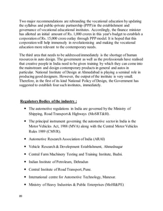 89
Two major recommendations are rebranding the vocational education by updating
the syllabus and public-private partnership (PPP)in the establishment and
governance of vocational educational institutes. Accordingly, the finance minister
has allotted an initial amount of Rs. 1,000 crores in this year's budget to establish a
corporation of Rs. 15,000 crore outlay through PPP model. It is hoped that this
corporation will help immensely in revolutionising and making the vocational
education more relevant to the contemporary needs.
The third area that needs to be addressed immediately is the shortage of human
resources in auto design. The government as well as the professionals have realised
that creative people in India need to be given training by which they can come into
the mainstream and design contemporary products in general and autos in
particular. National Institute of Design at Ahmedabad is playing a seminal role in
producing good designers. However, the output of the institute is very small.
Therefore, in the first of its kind National Policy of Design, the Government has
suggested to establish four such institutes, immediately.
RegulatoryBodies ofthe industry :
 The automotive regulations in India are governed by the Ministry of
Shipping, Road Transport& Highways (MoSRT&H).
 The principal instrument governing the automotive sectorin India is the
Motor Vehicles Act, 1988 (MVA) along with the Central Motor Vehicles
Rules 1989 (CMVR).
 Automotive Research Association of India (ARAI)
 Vehicle Research & Development Establishment, Ahmednagar
 Central Farm Machinery Testing and Training Institute, Budni.
 Indian Institute of Petroleum, Dehradun
 Central Institute of Road Transport, Pune.
 International centre for Automotive Technology, Manesar.
 Ministry of Heavy Industries & Public Enterprises (MoHI&PE)
 