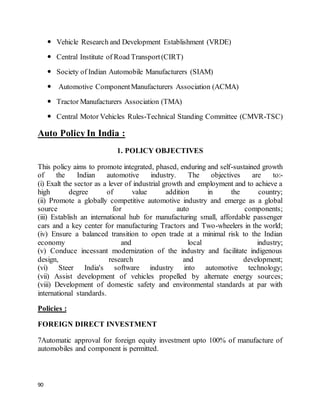 90
 Vehicle Research and Development Establishment (VRDE)
 Central Institute of Road Transport(CIRT)
 Society of Indian Automobile Manufacturers (SIAM)
 Automotive ComponentManufacturers Association (ACMA)
 Tractor Manufacturers Association (TMA)
 Central Motor Vehicles Rules-Technical Standing Committee (CMVR-TSC)
Auto Policy In India :
1. POLICY OBJECTIVES
This policy aims to promote integrated, phased, enduring and self-sustained growth
of the Indian automotive industry. The objectives are to:-
(i) Exalt the sector as a lever of industrial growth and employment and to achieve a
high degree of value addition in the country;
(ii) Promote a globally competitive automotive industry and emerge as a global
source for auto components;
(iii) Establish an international hub for manufacturing small, affordable passenger
cars and a key center for manufacturing Tractors and Two-wheelers in the world;
(iv) Ensure a balanced transition to open trade at a minimal risk to the Indian
economy and local industry;
(v) Conduce incessant modernization of the industry and facilitate indigenous
design, research and development;
(vi) Steer India's software industry into automotive technology;
(vii) Assist development of vehicles propelled by alternate energy sources;
(viii) Development of domestic safety and environmental standards at par with
international standards.
Policies :
FOREIGN DIRECT INVESTMENT
7Automatic approval for foreign equity investment upto 100% of manufacture of
automobiles and component is permitted.
 