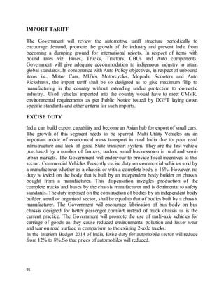 91
IMPORT TARIFF
The Government will review the automotive tariff structure periodically to
encourage demand, promote the growth of the industry and prevent India from
becoming a dumping ground for international rejects. In respect of items with
bound rates viz. Buses, Trucks, Tractors, CBUs and Auto components,
Government will give adequate accommodation to indigenous industry to attain
global standards. In consonance with Auto Policy objectives, in respectof unbound
items i.e., Motor Cars, MUVs, Motorcycles, Mopeds, Scooters and Auto
Rickshaws, the import tariff shall be so designed as to give maximum fillip to
manufacturing in the country without extending undue protection to domestic
industry.. Used vehicles imported into the country would have to meet CMVR,
environmental requirements as per Public Notice issued by DGFT laying down
specific standards and other criteria for such imports.
EXCISE DUTY
India can build export capability and become an Asian hub for export of small cars.
The growth of this segment needs to be spurred. Multi Utility Vehicles are an
important mode of economical mass transport in rural India due to poor road
infrastructure and lack of good State transport system. They are the first vehicle
purchased by a number of farmers, traders, small businessmen in rural and semi-
urban markets. The Government will endeavour to provide fiscal incentives to this
sector. Commercial Vehicles Presently excise duty on commercial vehicles sold by
a manufacturer whether as a chassis or with a complete body is 16%. However, no
duty is levied on the body that is built by an independent body builder on chassis
bought from a manufacturer. This dispensation inveigles production of the
complete trucks and buses by the chassis manufacturer and is detrimental to safety
standards. The duty imposed on the construction of bodies by an independent body
builder, small or organised sector, shall be equal to that of bodies built by a chassis
manufacturer. The Government will encourage fabrication of bus body on bus
chassis designed for better passenger comfort instead of truck chassis as is the
current practice. The Government will promote the use of multi-axle vehicles for
carriage of goods as they cause reduced environmental pollution and lesser wear
and tear on road surface in comparison to the existing 2-axle trucks.
In the Interiem Budget 2014 of India, Exise duty for automobile sector will reduce
from 12% to 8%.So that prices of automobiles will reduced.
 