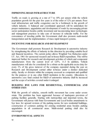 92
IMPROVING ROAD INFRASTRUCTURE
Traffic on roads is growing at a rate of 7 to 10% per annum while the vehicle
population growth for the past few years is of the order of 12% per annum. Poor
road infrastructure and traffic congestion can be a bottleneck in the growth of
vehicle industry. A balanced and coordinated approach will be undertaken for
proper maintenance, upgradation and development of roads by encouraging private
sector participation besides public investment and incorporating latest technologies
and management practices to take care of increase in vehicular traffic. For the
convenience of traveling public the Government shall also promote multi-modal
transportation and the implementation of mass rapid transport systems.
INCENTIVE FOR RESEARCH AND DEVELOPMENT
The Government shall promote Research & Development in automotive industry
by strengthening the efforts of industry in this direction by providing suitable fiscal
and financial incentives. The current policy allows Weighted Tax Deduction under
I.T. Act, 1961 for sponsored research and in-house R&D expenditure. This will be
improved further for research and development activities of vehicle and component
manufacturers from the current level of 125%. 11.3 In addition, Vehicle
manufacturers will also be considered for a rebate on the applicable excise duty for
every 1% of the gross turnover of the company expended during the year on
Research and Development carried either in-house under a distinct dedicated
entity, faculty or division within the company assessed as competent and qualified
for the purpose or in any other R&D institution in the country. Allocations to
automotive cess fund created for R&D of automotive industry shall be increased
and the scope of activities covered under it enlarged.
BUILDING BYE LAWS FOR RESIDENTIAL, COMMERCIAL AND
OTHER USES
With the growth of vehicles, smooth traffic movement has come under severe
strain. The problem has been aggravated because of inadequate provision of
parking facilities generally. Starting with metropolitan and important towns, the
Government will pursue with State Governments and Local bodies amendments to
bye laws for upward revision of the parking norms for new residential buildings,
construction of common parking for existing residential areas besides parking
upgradation in all commercial areas. Multi-storied parking shall also be
encouraged.
ENVIRONMENTAL ASPECTS
 