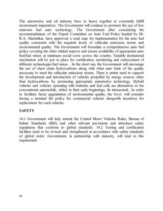 93
The automotive and oil industry have to heave together to constantly fulfill
environment imperatives. The Government will continue to promote the use of low
emission fuel auto technology. The Government after considering the
recommendations of the Expert Committee on Auto Fuel Policy headed by Dr.
R.A. Mashelkar, have approved a road map for implementation for the auto fuel
quality consistent with the required levels of vehicular emissions norms and
environmental quality. The Government will formulate a comprehensive auto fuel
policy covering the other related aspects and ensure availability of appropriate auto
fuel/fuel mixes at minimum social costs across the country. Suitable institutional
mechanism will be put in place for certification, monitoring and enforcement of
different technologies/fuel mixes . In the short run, the Government will encourage
the use of short chain hydrocarbons along with other auto fuels of the quality
necessary to meet the vehicular emissions norms. There is prime need to support
the development and introduction of vehicles propelled by energy sources other
than hydrocarbons by promoting appropriate automotive technology. Hybrid
vehicles and vehicles operating with batteries and fuel cells are alternatives to the
conventional automobile, which in their early beginnings, lie intreasured.. In order
to facilitate faster upgradation of environmental quality, the Govt. will consider
having a terminal life policy for commercial vehicles alongwith incentives for
replacement for such vehicles.
SAFETY
14.1 Government will duly amend the Central Motor Vehicles Rules, Bureau of
Indian Standards (BIS) and other relevant provisions and introduce safety
regulations that conform to global standards. 14.2 Testing and certification
facilities need to be revised and strengthened in accordance with safety standards
of global order. Government, in partnership with industry, will tend to this
requirement.
 