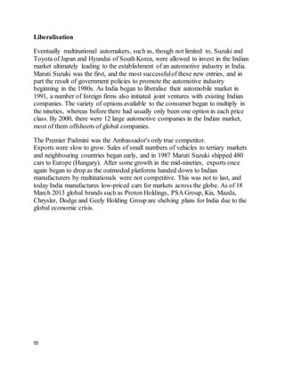 95
Liberalisation
Eventually multinational automakers, such as, though not limited to, Suzuki and
Toyota of Japan and Hyundai of South Korea, were allowed to invest in the Indian
market ultimately leading to the establishment of an automotive industry in India.
Maruti Suzuki was the first, and the most successfulof these new entries, and in
part the result of government policies to promote the automotive industry
beginning in the 1980s. As India began to liberalise their automobile market in
1991, a number of foreign firms also initiated joint ventures with existing Indian
companies. The variety of options available to the consumer began to multiply in
the nineties, whereas before there had usually only been one option in each price
class. By 2000, there were 12 large automotive companies in the Indian market,
most of them offshoots of global companies.
The Premier Padmini was the Ambassador's only true competitor.
Exports were slow to grow. Sales of small numbers of vehicles to tertiary markets
and neighbouring countries began early, and in 1987 Maruti Suzuki shipped 480
cars to Europe (Hungary). After some growth in the mid-nineties, exports once
again began to drop as the outmoded platforms handed down to Indian
manufacturers by multinationals were not competitive. This was not to last, and
today India manufactures low-priced cars for markets across the globe. As of 18
March 2013 global brands such as Proton Holdings, PSA Group, Kia, Mazda,
Chrysler, Dodge and Geely Holding Group are shelving plans for India due to the
global economic crisis.
 