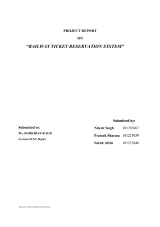 RAILWAY TICKET RESERVATION SYSTEM
PROJECT REPORT
ON
“RAILWAY TICKET RESERVATION SYSTEM”
Submitted by:
Nitesh Singh 101203067
Prateek Sharma 101213039
Sarah Afrin 101213048
Submitted to:
Ms. HARKIRAN KAUR
Lecturer(CSE Deptt.)
 