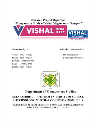 Research Project Report on
“ Comparative Study of Vishal Megamart at Sonepat ”
Submitted By :- Under the Guidance of :-
Vinay - 13001432052 Dr. Rupa Rathee
Sushil -13001432048 ( Assistant Professor )
Shweta- 130014302046
Sagar - 13001432041
Komal -13001432014
Department of Management Studies
DEENBANDHU CHHOTU RAM UNIVERSITY OF SCIENCE
& TECHNOLOGY, MURTHAL (SONEPAT) - 131039, INDIA
(ESTABLISHED BY STATE LEGISLATIVE ACT NO. 29 OF 2006 & APPROVED
UNDER SECTION 1203) OF THE U.G.C. ACT.).
 
