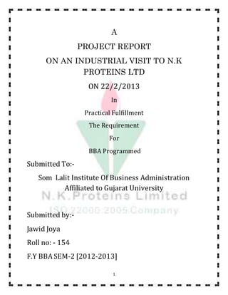 1
A
PROJECT REPORT
ON AN INDUSTRIAL VISIT TO N.K
PROTEINS LTD
ON 22/2/2013
In
Practical Fulfillment
The Requirement
For
BBA Programmed
Submitted To:-
Som Lalit Institute Of Business Administration
Affiliated to Gujarat University
Submitted by:-
Jawid Joya
Roll no: - 154
F.Y BBA SEM-2 [2012-2013]
 