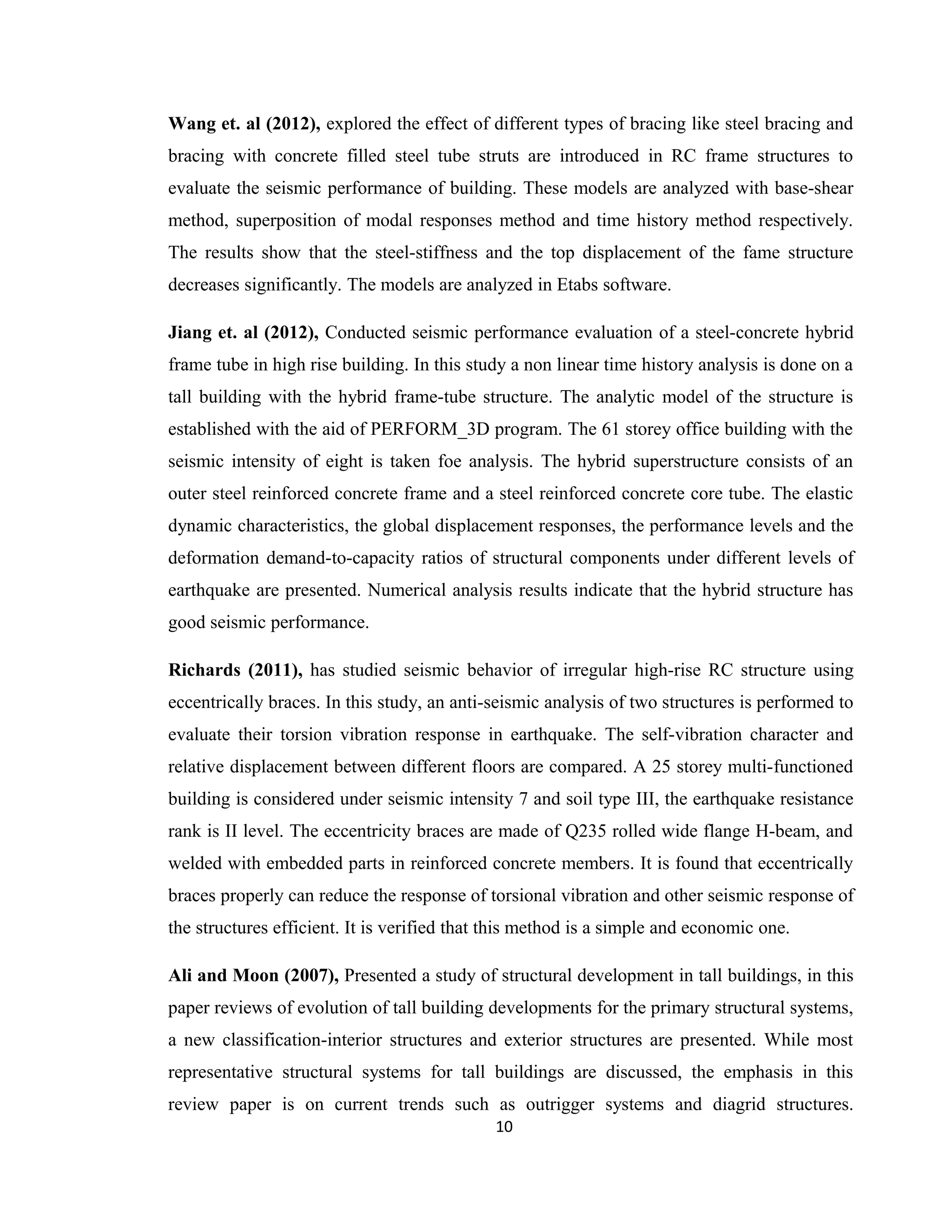 Wang et. al (2012), explored the effect of different types of bracing like steel bracing and
bracing with concrete filled steel tube struts are introduced in RC frame structures to
evaluate the seismic performance of building. These models are analyzed with base-shear
method, superposition of modal responses method and time history method respectively.
The results show that the steel-stiffness and the top displacement of the fame structure
decreases significantly. The models are analyzed in Etabs software.
Jiang et. al (2012), Conducted seismic performance evaluation of a steel-concrete hybrid
frame tube in high rise building. In this study a non linear time history analysis is done on a
tall building with the hybrid frame-tube structure. The analytic model of the structure is
established with the aid of PERFORM_3D program. The 61 storey office building with the
seismic intensity of eight is taken foe analysis. The hybrid superstructure consists of an
outer steel reinforced concrete frame and a steel reinforced concrete core tube. The elastic
dynamic characteristics, the global displacement responses, the performance levels and the
deformation demand-to-capacity ratios of structural components under different levels of
earthquake are presented. Numerical analysis results indicate that the hybrid structure has
good seismic performance.
Richards (2011), has studied seismic behavior of irregular high-rise RC structure using
eccentrically braces. In this study, an anti-seismic analysis of two structures is performed to
evaluate their torsion vibration response in earthquake. The self-vibration character and
relative displacement between different floors are compared. A 25 storey multi-functioned
building is considered under seismic intensity 7 and soil type III, the earthquake resistance
rank is II level. The eccentricity braces are made of Q235 rolled wide flange H-beam, and
welded with embedded parts in reinforced concrete members. It is found that eccentrically
braces properly can reduce the response of torsional vibration and other seismic response of
the structures efficient. It is verified that this method is a simple and economic one.
Ali and Moon (2007), Presented a study of structural development in tall buildings, in this
paper reviews of evolution of tall building developments for the primary structural systems,
a new classification-interior structures and exterior structures are presented. While most
representative structural systems for tall buildings are discussed, the emphasis in this
review paper is on current trends such as outrigger systems and diagrid structures.
10
 