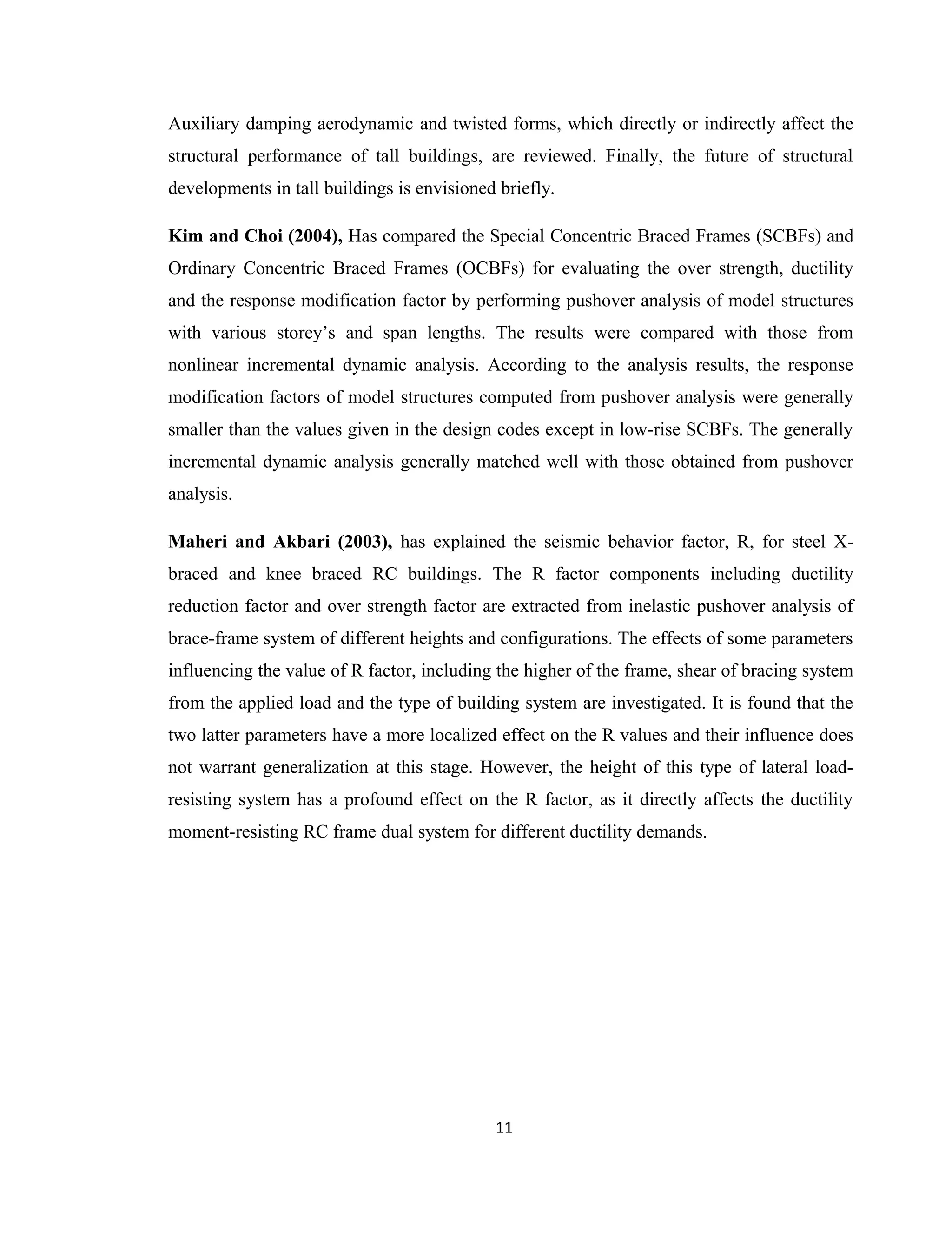 Auxiliary damping aerodynamic and twisted forms, which directly or indirectly affect the
structural performance of tall buildings, are reviewed. Finally, the future of structural
developments in tall buildings is envisioned briefly.
Kim and Choi (2004), Has compared the Special Concentric Braced Frames (SCBFs) and
Ordinary Concentric Braced Frames (OCBFs) for evaluating the over strength, ductility
and the response modification factor by performing pushover analysis of model structures
with various storey’s and span lengths. The results were compared with those from
nonlinear incremental dynamic analysis. According to the analysis results, the response
modification factors of model structures computed from pushover analysis were generally
smaller than the values given in the design codes except in low-rise SCBFs. The generally
incremental dynamic analysis generally matched well with those obtained from pushover
analysis.
Maheri and Akbari (2003), has explained the seismic behavior factor, R, for steel X-
braced and knee braced RC buildings. The R factor components including ductility
reduction factor and over strength factor are extracted from inelastic pushover analysis of
brace-frame system of different heights and configurations. The effects of some parameters
influencing the value of R factor, including the higher of the frame, shear of bracing system
from the applied load and the type of building system are investigated. It is found that the
two latter parameters have a more localized effect on the R values and their influence does
not warrant generalization at this stage. However, the height of this type of lateral load-
resisting system has a profound effect on the R factor, as it directly affects the ductility
moment-resisting RC frame dual system for different ductility demands.
11
 