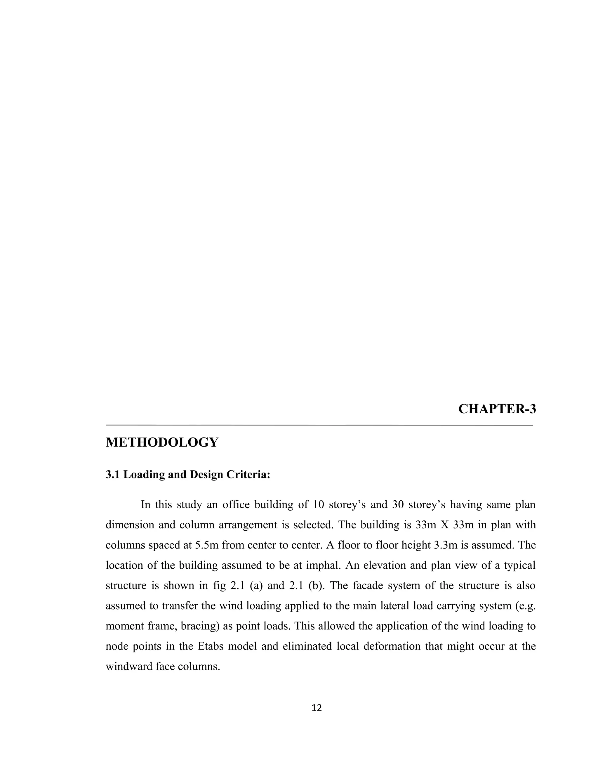 CHAPTER-3
METHODOLOGY
3.1 Loading and Design Criteria:
In this study an office building of 10 storey’s and 30 storey’s having same plan
dimension and column arrangement is selected. The building is 33m X 33m in plan with
columns spaced at 5.5m from center to center. A floor to floor height 3.3m is assumed. The
location of the building assumed to be at imphal. An elevation and plan view of a typical
structure is shown in fig 2.1 (a) and 2.1 (b). The facade system of the structure is also
assumed to transfer the wind loading applied to the main lateral load carrying system (e.g.
moment frame, bracing) as point loads. This allowed the application of the wind loading to
node points in the Etabs model and eliminated local deformation that might occur at the
windward face columns.
12
 