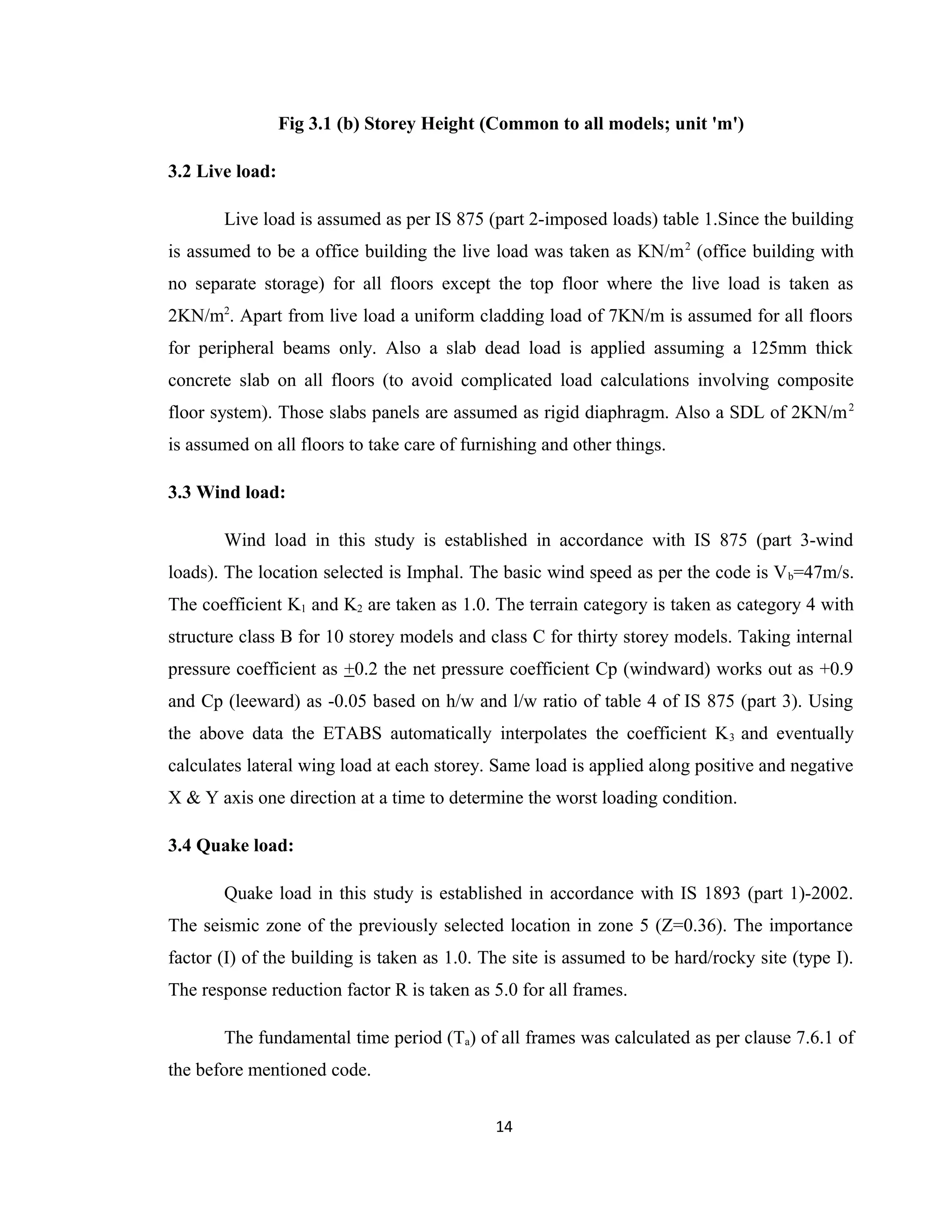 Fig 3.1 (b) Storey Height (Common to all models; unit 'm')
3.2 Live load:
Live load is assumed as per IS 875 (part 2-imposed loads) table 1.Since the building
is assumed to be a office building the live load was taken as KN/m2
(office building with
no separate storage) for all floors except the top floor where the live load is taken as
2KN/m2
. Apart from live load a uniform cladding load of 7KN/m is assumed for all floors
for peripheral beams only. Also a slab dead load is applied assuming a 125mm thick
concrete slab on all floors (to avoid complicated load calculations involving composite
floor system). Those slabs panels are assumed as rigid diaphragm. Also a SDL of 2KN/m2
is assumed on all floors to take care of furnishing and other things.
3.3 Wind load:
Wind load in this study is established in accordance with IS 875 (part 3-wind
loads). The location selected is Imphal. The basic wind speed as per the code is Vb=47m/s.
The coefficient K1 and K2 are taken as 1.0. The terrain category is taken as category 4 with
structure class B for 10 storey models and class C for thirty storey models. Taking internal
pressure coefficient as +0.2 the net pressure coefficient Cp (windward) works out as +0.9
and Cp (leeward) as -0.05 based on h/w and l/w ratio of table 4 of IS 875 (part 3). Using
the above data the ETABS automatically interpolates the coefficient K3 and eventually
calculates lateral wing load at each storey. Same load is applied along positive and negative
X & Y axis one direction at a time to determine the worst loading condition.
3.4 Quake load:
Quake load in this study is established in accordance with IS 1893 (part 1)-2002.
The seismic zone of the previously selected location in zone 5 (Z=0.36). The importance
factor (I) of the building is taken as 1.0. The site is assumed to be hard/rocky site (type I).
The response reduction factor R is taken as 5.0 for all frames.
The fundamental time period (Ta) of all frames was calculated as per clause 7.6.1 of
the before mentioned code.
14
 