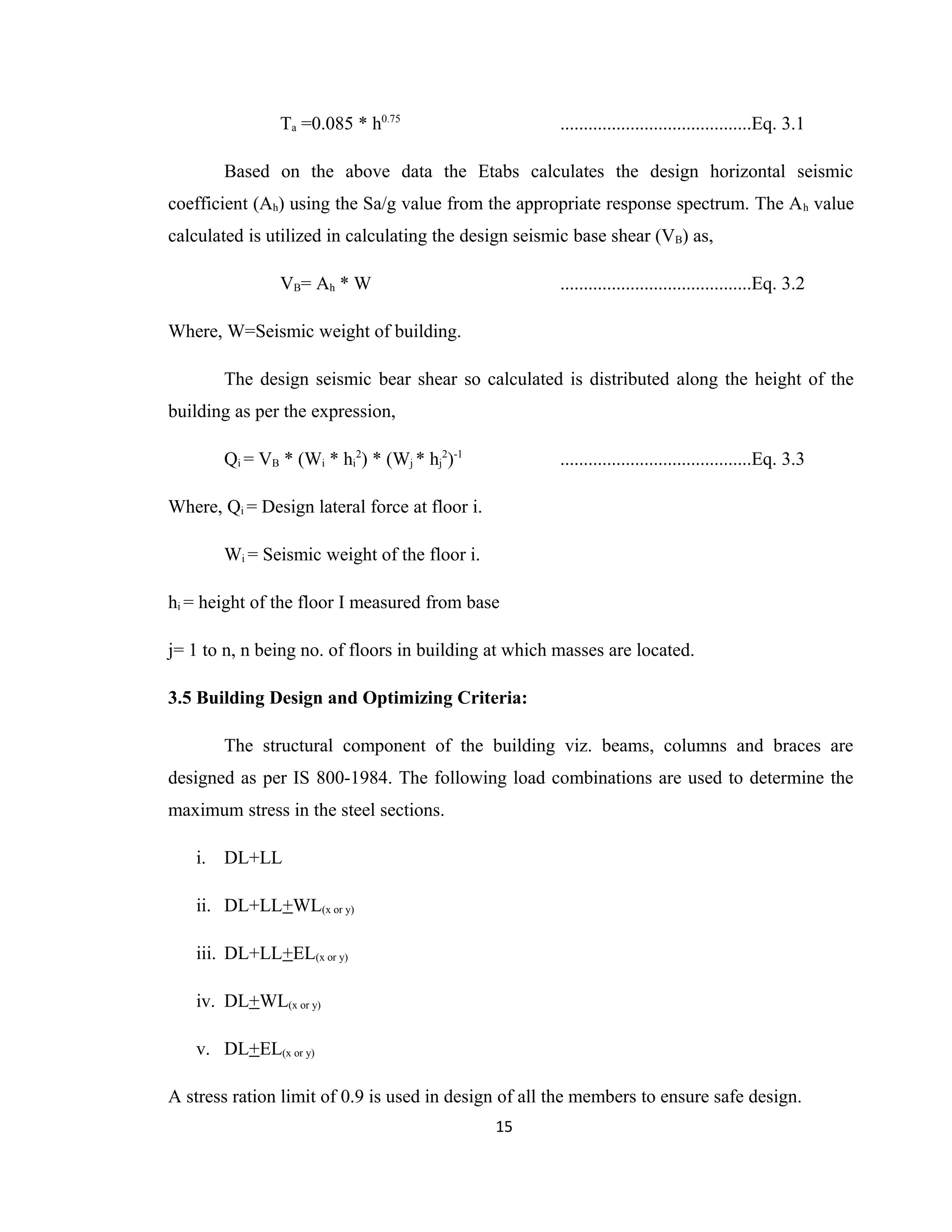 Ta =0.085 * h0.75
.........................................Eq. 3.1
Based on the above data the Etabs calculates the design horizontal seismic
coefficient (Ah) using the Sa/g value from the appropriate response spectrum. The Ah value
calculated is utilized in calculating the design seismic base shear (VB) as,
VB= Ah * W .........................................Eq. 3.2
Where, W=Seismic weight of building.
The design seismic bear shear so calculated is distributed along the height of the
building as per the expression,
Qi = VB * (Wi * hi
2
) * (Wj * hj
2
)-1
.........................................Eq. 3.3
Where, Qi = Design lateral force at floor i.
Wi = Seismic weight of the floor i.
hi = height of the floor I measured from base
j= 1 to n, n being no. of floors in building at which masses are located.
3.5 Building Design and Optimizing Criteria:
The structural component of the building viz. beams, columns and braces are
designed as per IS 800-1984. The following load combinations are used to determine the
maximum stress in the steel sections.
i. DL+LL
ii. DL+LL+WL(x or y)
iii. DL+LL+EL(x or y)
iv. DL+WL(x or y)
v. DL+EL(x or y)
A stress ration limit of 0.9 is used in design of all the members to ensure safe design.
15
 