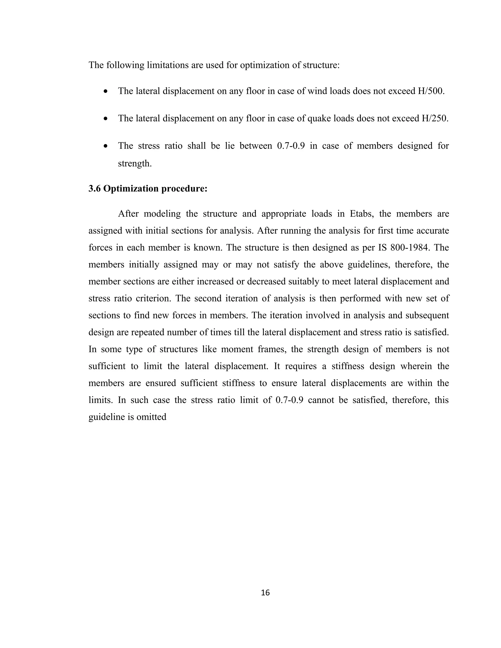 The following limitations are used for optimization of structure:
• The lateral displacement on any floor in case of wind loads does not exceed H/500.
• The lateral displacement on any floor in case of quake loads does not exceed H/250.
• The stress ratio shall be lie between 0.7-0.9 in case of members designed for
strength.
3.6 Optimization procedure:
After modeling the structure and appropriate loads in Etabs, the members are
assigned with initial sections for analysis. After running the analysis for first time accurate
forces in each member is known. The structure is then designed as per IS 800-1984. The
members initially assigned may or may not satisfy the above guidelines, therefore, the
member sections are either increased or decreased suitably to meet lateral displacement and
stress ratio criterion. The second iteration of analysis is then performed with new set of
sections to find new forces in members. The iteration involved in analysis and subsequent
design are repeated number of times till the lateral displacement and stress ratio is satisfied.
In some type of structures like moment frames, the strength design of members is not
sufficient to limit the lateral displacement. It requires a stiffness design wherein the
members are ensured sufficient stiffness to ensure lateral displacements are within the
limits. In such case the stress ratio limit of 0.7-0.9 cannot be satisfied, therefore, this
guideline is omitted
16
 