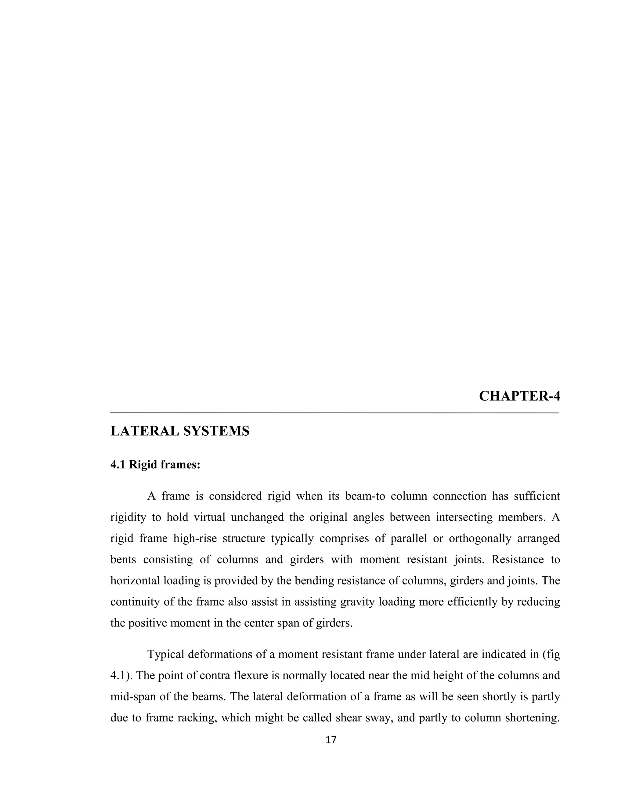 CHAPTER-4
LATERAL SYSTEMS
4.1 Rigid frames:
A frame is considered rigid when its beam-to column connection has sufficient
rigidity to hold virtual unchanged the original angles between intersecting members. A
rigid frame high-rise structure typically comprises of parallel or orthogonally arranged
bents consisting of columns and girders with moment resistant joints. Resistance to
horizontal loading is provided by the bending resistance of columns, girders and joints. The
continuity of the frame also assist in assisting gravity loading more efficiently by reducing
the positive moment in the center span of girders.
Typical deformations of a moment resistant frame under lateral are indicated in (fig
4.1). The point of contra flexure is normally located near the mid height of the columns and
mid-span of the beams. The lateral deformation of a frame as will be seen shortly is partly
due to frame racking, which might be called shear sway, and partly to column shortening.
17
 