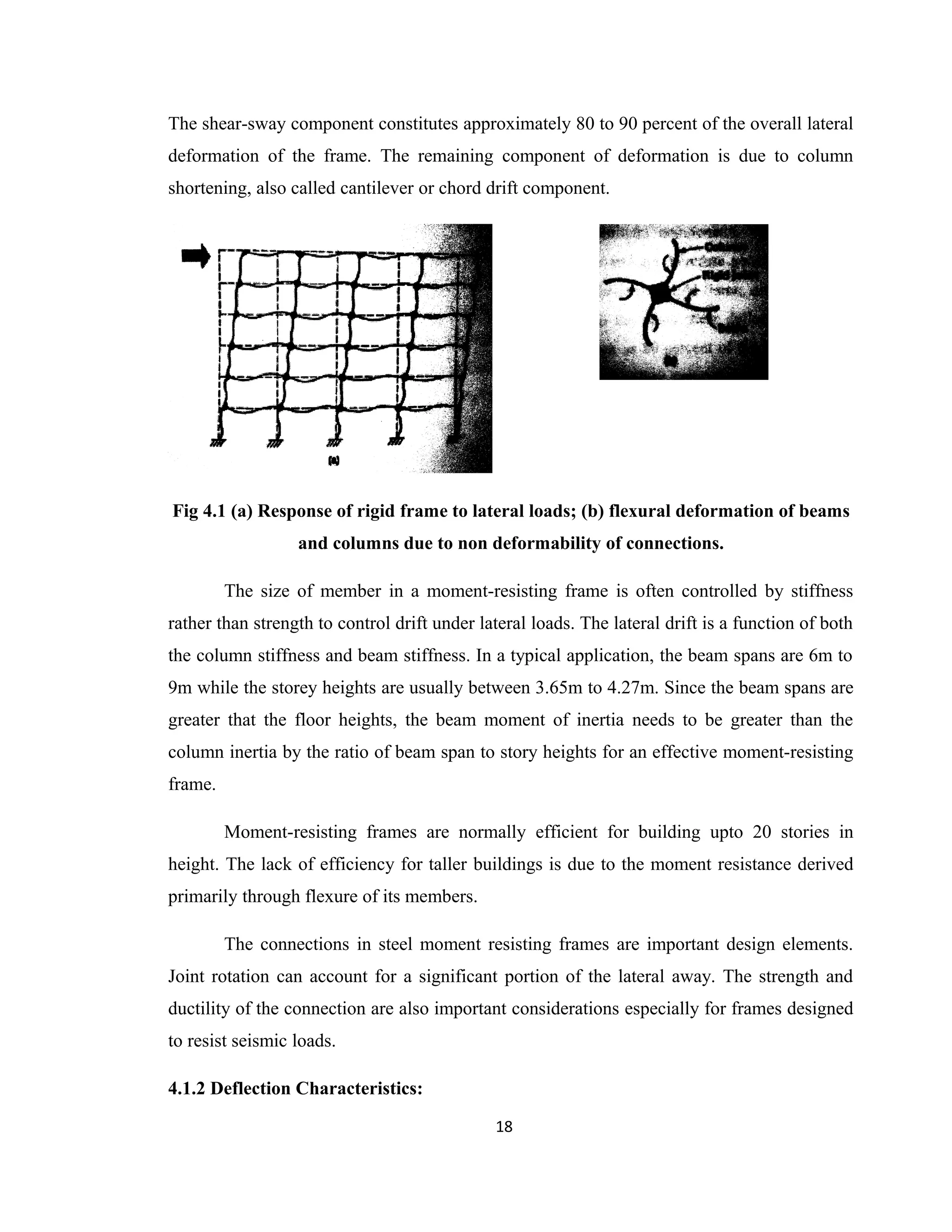 The shear-sway component constitutes approximately 80 to 90 percent of the overall lateral
deformation of the frame. The remaining component of deformation is due to column
shortening, also called cantilever or chord drift component.
Fig 4.1 (a) Response of rigid frame to lateral loads; (b) flexural deformation of beams
and columns due to non deformability of connections.
The size of member in a moment-resisting frame is often controlled by stiffness
rather than strength to control drift under lateral loads. The lateral drift is a function of both
the column stiffness and beam stiffness. In a typical application, the beam spans are 6m to
9m while the storey heights are usually between 3.65m to 4.27m. Since the beam spans are
greater that the floor heights, the beam moment of inertia needs to be greater than the
column inertia by the ratio of beam span to story heights for an effective moment-resisting
frame.
Moment-resisting frames are normally efficient for building upto 20 stories in
height. The lack of efficiency for taller buildings is due to the moment resistance derived
primarily through flexure of its members.
The connections in steel moment resisting frames are important design elements.
Joint rotation can account for a significant portion of the lateral away. The strength and
ductility of the connection are also important considerations especially for frames designed
to resist seismic loads.
4.1.2 Deflection Characteristics:
18
 