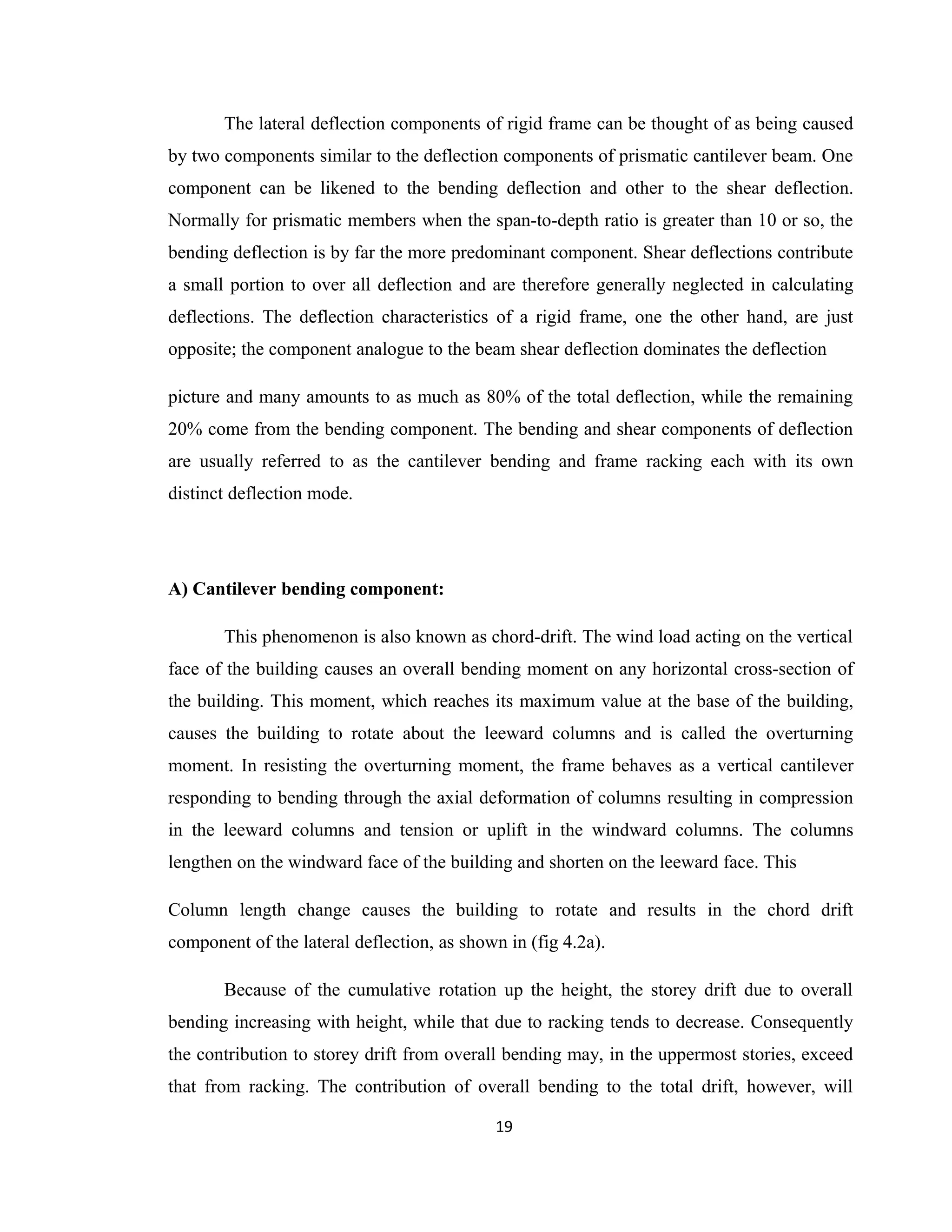 The lateral deflection components of rigid frame can be thought of as being caused
by two components similar to the deflection components of prismatic cantilever beam. One
component can be likened to the bending deflection and other to the shear deflection.
Normally for prismatic members when the span-to-depth ratio is greater than 10 or so, the
bending deflection is by far the more predominant component. Shear deflections contribute
a small portion to over all deflection and are therefore generally neglected in calculating
deflections. The deflection characteristics of a rigid frame, one the other hand, are just
opposite; the component analogue to the beam shear deflection dominates the deflection
picture and many amounts to as much as 80% of the total deflection, while the remaining
20% come from the bending component. The bending and shear components of deflection
are usually referred to as the cantilever bending and frame racking each with its own
distinct deflection mode.
A) Cantilever bending component:
This phenomenon is also known as chord-drift. The wind load acting on the vertical
face of the building causes an overall bending moment on any horizontal cross-section of
the building. This moment, which reaches its maximum value at the base of the building,
causes the building to rotate about the leeward columns and is called the overturning
moment. In resisting the overturning moment, the frame behaves as a vertical cantilever
responding to bending through the axial deformation of columns resulting in compression
in the leeward columns and tension or uplift in the windward columns. The columns
lengthen on the windward face of the building and shorten on the leeward face. This
Column length change causes the building to rotate and results in the chord drift
component of the lateral deflection, as shown in (fig 4.2a).
Because of the cumulative rotation up the height, the storey drift due to overall
bending increasing with height, while that due to racking tends to decrease. Consequently
the contribution to storey drift from overall bending may, in the uppermost stories, exceed
that from racking. The contribution of overall bending to the total drift, however, will
19
 