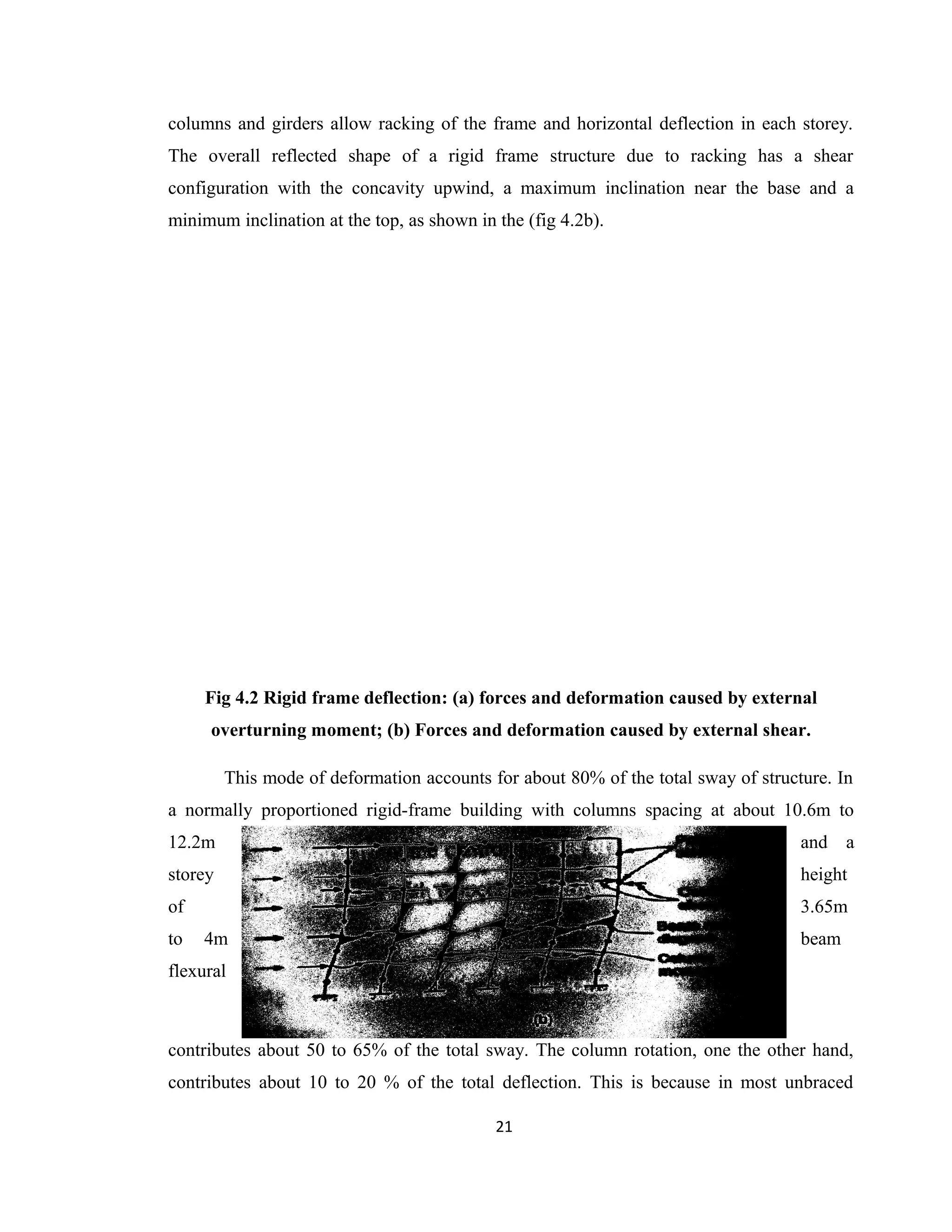 columns and girders allow racking of the frame and horizontal deflection in each storey.
The overall reflected shape of a rigid frame structure due to racking has a shear
configuration with the concavity upwind, a maximum inclination near the base and a
minimum inclination at the top, as shown in the (fig 4.2b).
Fig 4.2 Rigid frame deflection: (a) forces and deformation caused by external
overturning moment; (b) Forces and deformation caused by external shear.
This mode of deformation accounts for about 80% of the total sway of structure. In
a normally proportioned rigid-frame building with columns spacing at about 10.6m to
12.2m and a
storey height
of 3.65m
to 4m beam
flexural
contributes about 50 to 65% of the total sway. The column rotation, one the other hand,
contributes about 10 to 20 % of the total deflection. This is because in most unbraced
21
 
