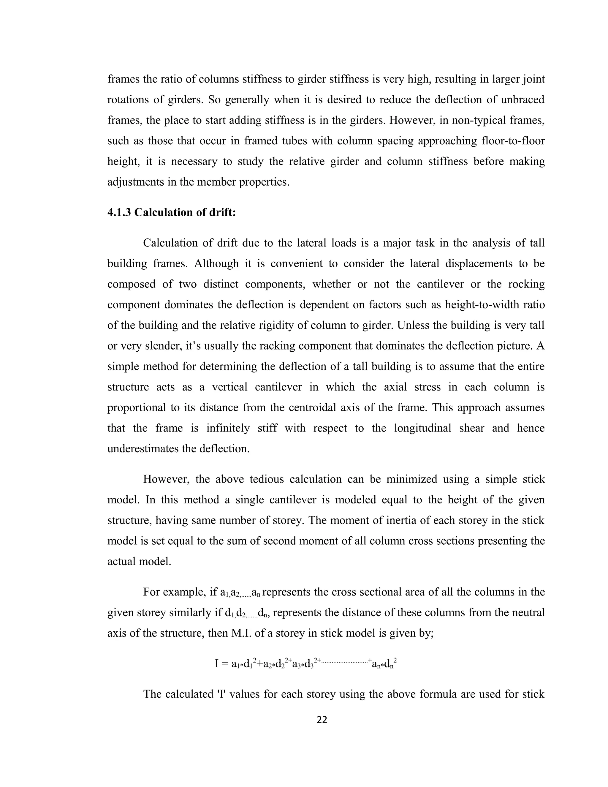 frames the ratio of columns stiffness to girder stiffness is very high, resulting in larger joint
rotations of girders. So generally when it is desired to reduce the deflection of unbraced
frames, the place to start adding stiffness is in the girders. However, in non-typical frames,
such as those that occur in framed tubes with column spacing approaching floor-to-floor
height, it is necessary to study the relative girder and column stiffness before making
adjustments in the member properties.
4.1.3 Calculation of drift:
Calculation of drift due to the lateral loads is a major task in the analysis of tall
building frames. Although it is convenient to consider the lateral displacements to be
composed of two distinct components, whether or not the cantilever or the rocking
component dominates the deflection is dependent on factors such as height-to-width ratio
of the building and the relative rigidity of column to girder. Unless the building is very tall
or very slender, it’s usually the racking component that dominates the deflection picture. A
simple method for determining the deflection of a tall building is to assume that the entire
structure acts as a vertical cantilever in which the axial stress in each column is
proportional to its distance from the centroidal axis of the frame. This approach assumes
that the frame is infinitely stiff with respect to the longitudinal shear and hence
underestimates the deflection.
However, the above tedious calculation can be minimized using a simple stick
model. In this method a single cantilever is modeled equal to the height of the given
structure, having same number of storey. The moment of inertia of each storey in the stick
model is set equal to the sum of second moment of all column cross sections presenting the
actual model.
For example, if a1,a2,......an represents the cross sectional area of all the columns in the
given storey similarly if d1,d2,......dn, represents the distance of these columns from the neutral
axis of the structure, then M.I. of a storey in stick model is given by;
I = a1*d1
2
+a2*d2
2+
a3*d3
2+...........................+
an*dn
2
The calculated 'I' values for each storey using the above formula are used for stick
22
 