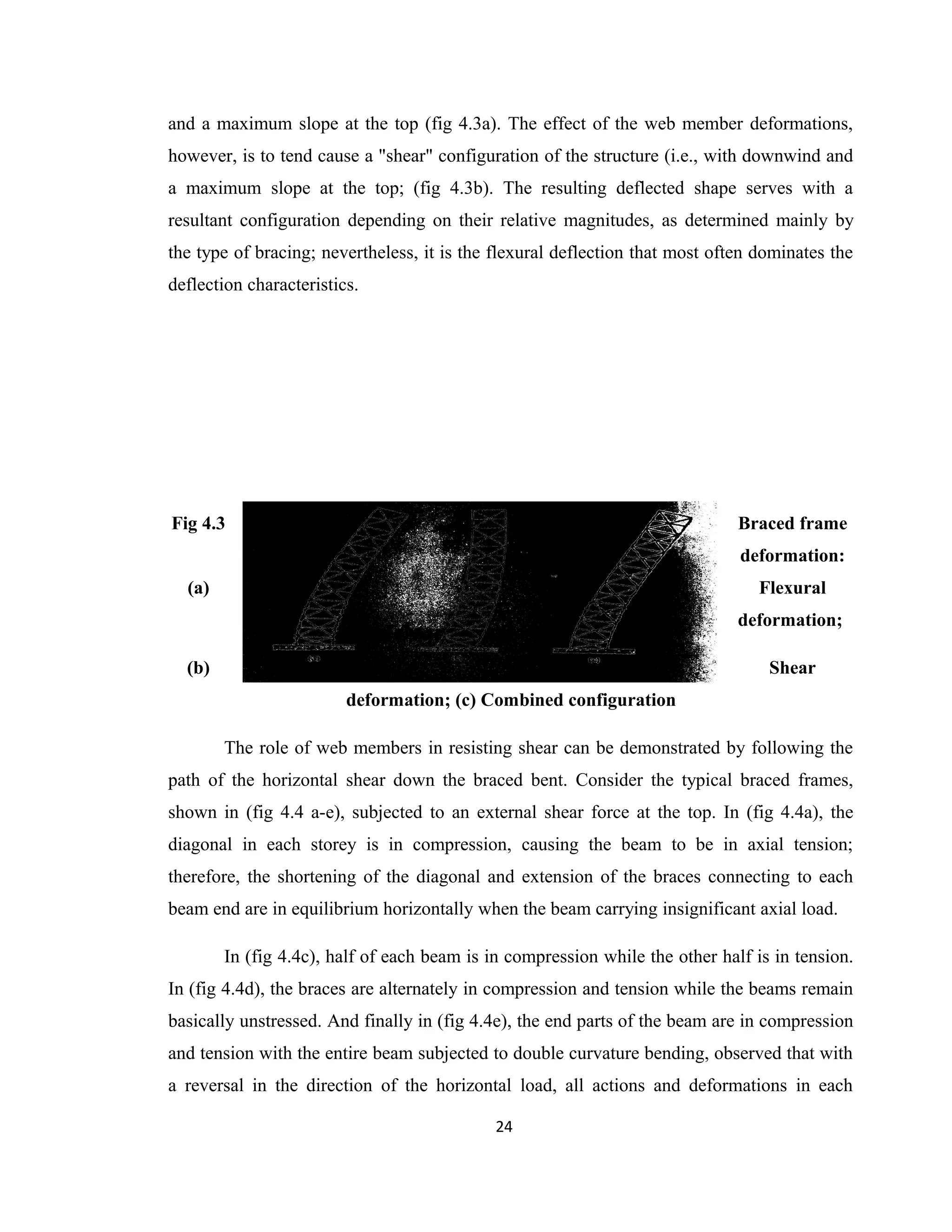 and a maximum slope at the top (fig 4.3a). The effect of the web member deformations,
however, is to tend cause a "shear" configuration of the structure (i.e., with downwind and
a maximum slope at the top; (fig 4.3b). The resulting deflected shape serves with a
resultant configuration depending on their relative magnitudes, as determined mainly by
the type of bracing; nevertheless, it is the flexural deflection that most often dominates the
deflection characteristics.
Fig 4.3 Braced frame
deformation:
(a) Flexural
deformation;
(b) Shear
deformation; (c) Combined configuration
The role of web members in resisting shear can be demonstrated by following the
path of the horizontal shear down the braced bent. Consider the typical braced frames,
shown in (fig 4.4 a-e), subjected to an external shear force at the top. In (fig 4.4a), the
diagonal in each storey is in compression, causing the beam to be in axial tension;
therefore, the shortening of the diagonal and extension of the braces connecting to each
beam end are in equilibrium horizontally when the beam carrying insignificant axial load.
In (fig 4.4c), half of each beam is in compression while the other half is in tension.
In (fig 4.4d), the braces are alternately in compression and tension while the beams remain
basically unstressed. And finally in (fig 4.4e), the end parts of the beam are in compression
and tension with the entire beam subjected to double curvature bending, observed that with
a reversal in the direction of the horizontal load, all actions and deformations in each
24
 